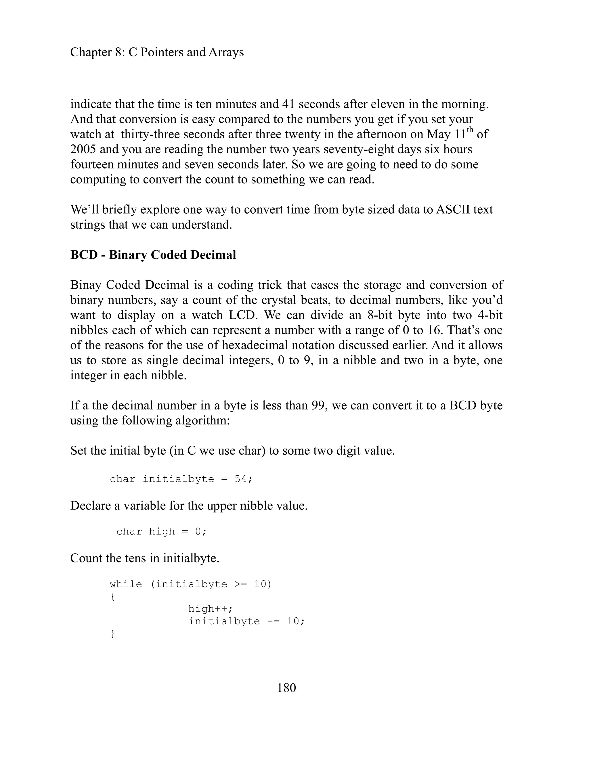 Chapter 8: C Pointers and Arrays
180
seconds after eleven in the morning.
nd that conversion is easy compared to the numbers you get if you set your
years seventy-eight days six hours
urteen minutes and seven seconds later. So we are going to need to do some
t to something we can read.
binary numbers, say a count of the crystal beats, to decimal numbers, like you’d
mber with a range of 0 to 16. That’s one
f the r
us to s
ount
indicate that the time is ten minutes and 41
A
watch at thirty-three seconds after three twenty in the afternoon on May 11th
of
2005 and you are reading the number two
fo
computing to convert the coun
We’ll briefly explore one way to convert time from byte sized data to ASCII text
strings that we can understand.
BCD - Binary Coded Decimal
Binay Coded Decimal is a coding trick that eases the storage and conversion of
want to display on a watch LCD. We can divide an 8-bit byte into two 4-bit
nibbles each of which can represent a nu
o easons for the use of hexadecimal notation discussed earlier. And it allows
re as single decimal integers, 0 to 9, in a nibble and two in a byte, one
to
integer in each nibble.
If a the decimal number in a byte is less than 99, we can convert it to a BCD byte
using the following algorithm:
Set the initial byte (in C we use char) to some two digit value.
char initialbyte = 54;
Declare a variable for the upper nibble value.
char high = 0;
C the tens in initialbyte.
while (initialbyte >= 10)
{
high++;
initialbyte -= 10;
}
 