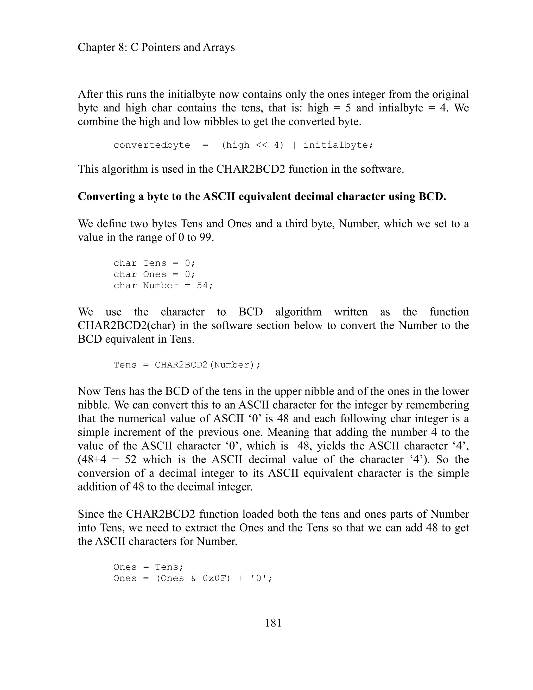 Chapter 8: C Pointers and Arrays
181
fter this runs the initialbyte now contains only the ones integer from the original
t is: high = 5 and intialbyte = 4. We
ombine the high and low nibbles to get the converted byte.
This al
onverting a byte to the ASCII equivalent decimal character using BCD.
tes Tens and Ones and a third byte, Number, which we set to a
alue in the range of 0 to 99.
ollowing char integer is a
mple increment of the previous one. Meaning that adding the number 4 to the
racter ‘0’, which is 48, yields the ASCII character ‘4’,
8+4 = 52 which is the ASCII decimal value of the character ‘4’). So the
get
e ASCII characters for Number.
0x0F) + '0';
A
byte and high char contains the tens, tha
c
convertedbyte = (high << 4) | initialbyte;
gorithm is used in the CHAR2BCD2 function in the software.
C
We define two by
v
char Tens = 0;
char Ones = 0;
char Number = 54;
We use the character to BCD algorithm written as the function
CHAR2BCD2(char) in the software section below to convert the Number to the
BCD equivalent in Tens.
Tens = CHAR2BCD2(Number);
Now Tens has the BCD of the tens in the upper nibble and of the ones in the lower
nibble. We can convert this to an ASCII character for the integer by remembering
that the numerical value of ASCII ‘0’ is 48 and each f
si
value of the ASCII cha
(4
conversion of a decimal integer to its ASCII equivalent character is the simple
addition of 48 to the decimal integer.
Since the CHAR2BCD2 function loaded both the tens and ones parts of Number
into Tens, we need to extract the Ones and the Tens so that we can add 48 to
th
Ones = Tens;
Ones = (Ones &
 