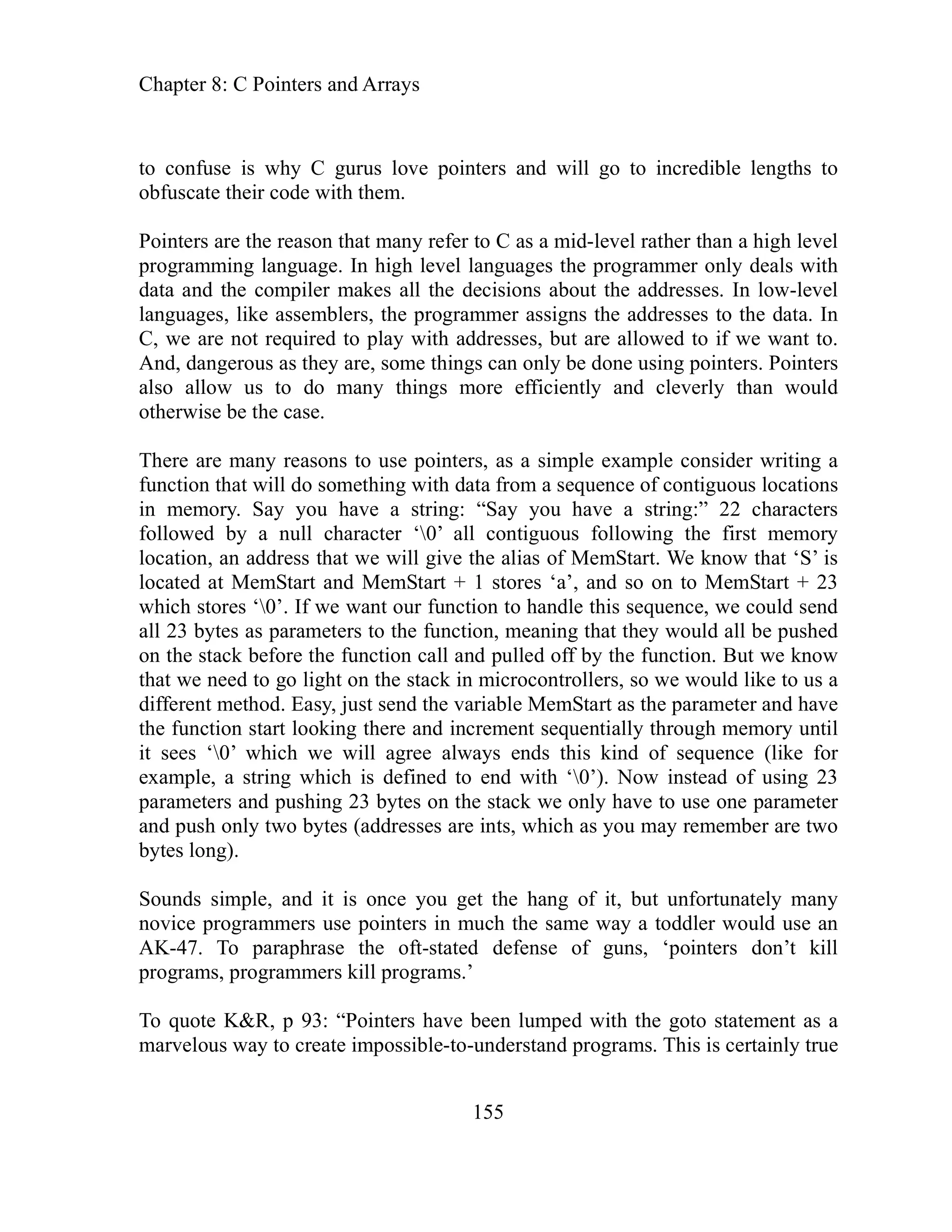 Chapter 8: C Pointers and Arrays
155
to conf rus love pointers and will go to incredible lengths to
obfuscate their code with them.
Pointers are the reason that many refer to C as a mid-level rather than a high level
program In high level languages the programmer only deals with
data an akes all the decisions about the addresses. In low-level
languag rs, the programmer assigns the addresses to the data. In
C, we are not required to play with addresses, but are allowed to if we want to.
And, dangerous as they are, some things can only be done using pointers. Pointers
things more efficiently and cleverly than would
ointers, as a simple example consider writing a
ith data from a sequence of contiguous locations
memory. Say you have a string: “Say you have a string:” 22 characters
ll character ‘0’ all contiguous following the first memory
s that we will give the alias of MemStart. We know that ‘S’ is
‘a’, and so on to MemStart + 23
this sequence, we could send
hat they would all be pushed
ff by the function. But we know
ocontrollers, so we would like to us a
Start as the parameter and have
function start looking there and increment sequentially through memory until
we will agree always ends this kind of sequence (like for
nd with ‘0’). Now instead of using 23
rame e one parameter
mber are two
f it, but unfortunately many
an
kill
have been lumped with the goto statement as a
programs. This is certainly true
use is why C gu
ming language.
d the compiler m
es, like assemble
also allow us to do many
e case.
otherwise be th
There are many reasons to use p
nction that will do something w
fu
in
followed by a nu
tion, an addres
loca
located at MemStart and MemStart + 1 stores
which stores ‘0’. If we want our function to handle
ll 23 bytes as parameters to the function, meaning t
a
on stack before the function call and pulled o
the
that we need to go light on the stack in micr
. Easy, just send the variable Mem
different method
the
it sees ‘0’ which
mple, a string which is defined to e
exa
pa ters and pushing 23 t the stack we only have to us
by es on
and push only two bytes (addresses are ints, which as you may reme
bytes long).
, and it is once you get the hang o
Sounds simple
novice programmers use pointers in much the same way a toddler would use
AK-47. To paraphrase the oft-stated defense of guns, ‘pointers don’t
programs, programmers kill programs.’
To quote K&R
arvelo
, p 93: “Pointers
m us way to create impossible-to-understand
 