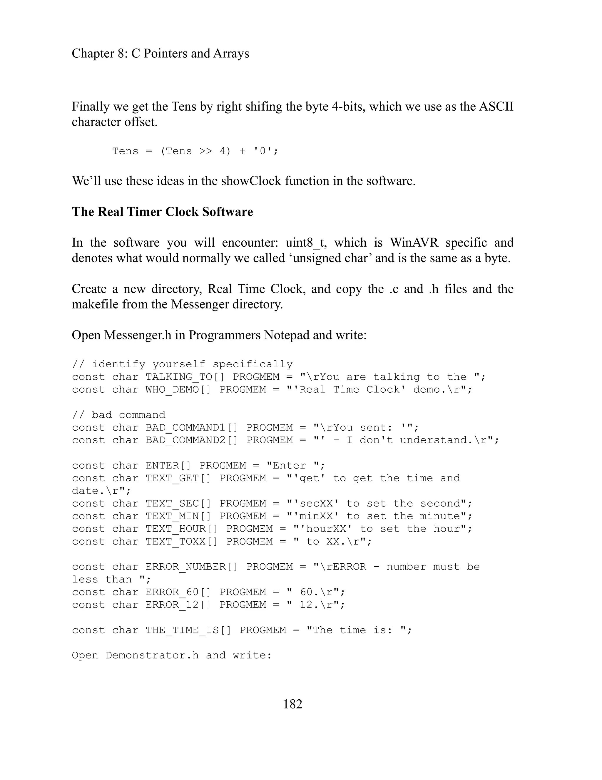Chapter 8: C Pointers and Arrays
182
ng the byte 4-bits, which we use as the ASCII
haracter offset.
e’ll use these ideas in the showClock function in the software.
he Real Timer Clock Software
encounter: uint8_t, which is WinAVR specific and
y we called ‘unsigned char’ and is the same as a byte.
reate .h files and the
PROGMEM = "'Real Time Clock' demo.r";
MEM = "rYou sent: '";
onst I don't understand.r";
const
const char TEXT_GET[] PROGMEM = "'get' to get the time and
date.
onst to set the second";
MIN[] PROGMEM = "'minXX' to set the minute";
HOUR[] PROGMEM = "'hourXX' to set the hour";
onst char TEXT_TOXX[] PROGMEM = " to XX.r";
pen Demonstrator.h and write:
Finally we get the Tens by right shifi
c
Tens = (Tens >> 4) + '0';
W
T
In the software you will
denotes what would normall
C a new directory, Real Time Clock, and copy the .c and
makefile from the Messenger directory.
Open Messenger.h in Programmers Notepad and write:
// identify yourself specifically
const char TALKING_TO[] PROGMEM = "rYou are talking to the ";
const char WHO_DEMO[]
// bad command
onst char BAD_COMMAND1[] PROG
c
c char BAD_COMMAND2[] PROGMEM = "' -
char ENTER[] PROGMEM = "Enter ";
r";
char TEXT_SEC[] PROGMEM = "'secXX'
c
const char TEXT_
const char TEXT_
c
const char ERROR_NUMBER[] PROGMEM = "rERROR - number must be
less than ";
const char ERROR_60[] PROGMEM = " 60.r";
const char ERROR_12[] PROGMEM = " 12.r";
const char THE_TIME_IS[] PROGMEM = "The time is: ";
O
 