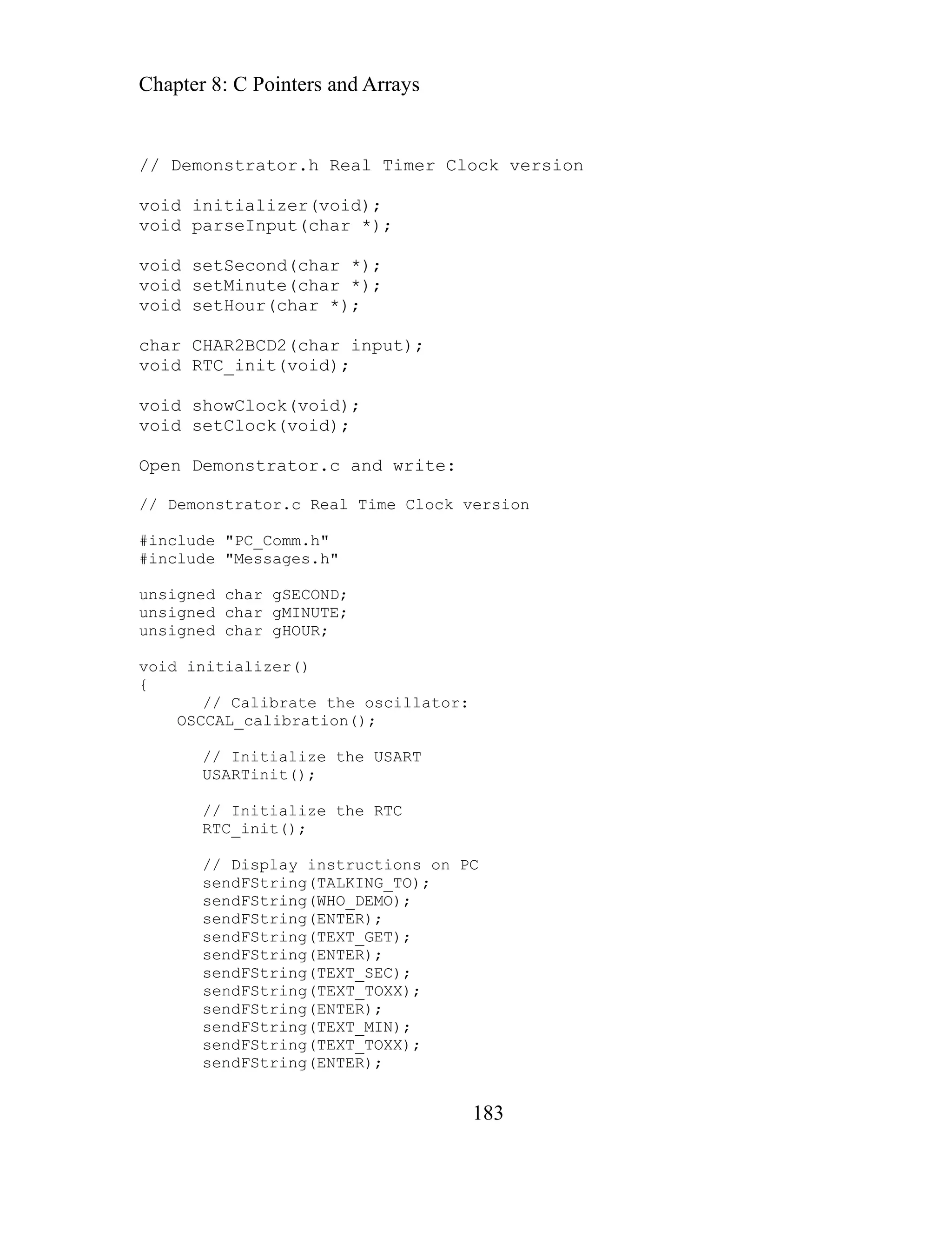 Chapter 8: C Pointers and Arrays
183
Real Timer Clock version
Second(char *);
c and write:
version
nclud
#includ
unsigne
unsigne
unsigne
void in
{
e oscillator:
OSCCAL_calibration();
sendFString(TEXT_TOXX);
sendFString(TEXT_MIN);
sendFString(TEXT_TOXX);
sendFString(ENTER);
// Demonstrator.h
void initializer(void);
void parseInput(char *);
void set
void setMinute(char *);
void setHour(char *);
char CHAR2BCD2(char input);
void RTC_init(void);
void showClock(void);
void setClock(void);
Open Demonstrator.
// Demonstrator.c Real Time Clock
#i e "PC_Comm.h"
"Messages.h"
e
d char gSECOND;
d char gMINUTE;
d char gHOUR;
itializer()
ibrate th
// Cal
// Initialize the USART
USARTinit();
// Initialize the RTC
RTC_init();
// Display instructions on PC
sendFString(TALKING_TO);
sendFString(WHO_DEMO);
sendFString(ENTER);
sendFString(TEXT_GET);
sendFString(ENTER);
sendFString(TEXT_SEC);
sendFString(ENTER);
 