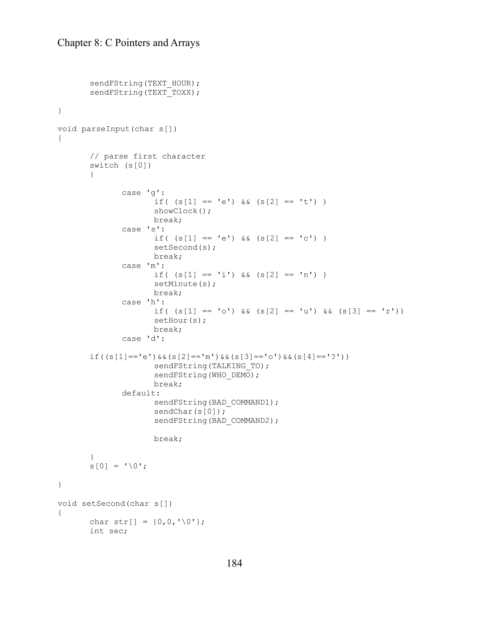 Chapter 8: C Pointers and Arrays
184
sendFString(TEXT_HOUR);
sendFString(TEXT_TOXX);
'e') && (s[2] == 't') )
case 's':
if( (s[1] == 'e') && (s[2] == 'c') )
);
n') )
(s);
case 'd':
='m')&&(s[3]=='o')&&(s[4]=='?'))
ng(TALKING_TO);
break;
}
void parseInput(char s[])
{
// parse first character
switch (s[0])
{
case 'g':
if( (s[1] ==
showClock();
break;
setSecond(s
break;
case 'm':
if( (s[1] == 'i') && (s[2] == '
setMinute
break;
case 'h':
if( (s[1] == 'o') && (s[2] == 'u') && (s[3] == 'r'))
setHour(s);
break;
if((s[1]=='e')&&(s[2]=
sendFStri
sendFString(WHO_DEMO);
break;
default:
sendFString(BAD_COMMAND1);
sendChar(s[0]);
sendFString(BAD_COMMAND2);
}
s[0] = '0';
}
void s
{
etSecond(char s[])
char str[] = {0,0,'0'};
int sec;
 