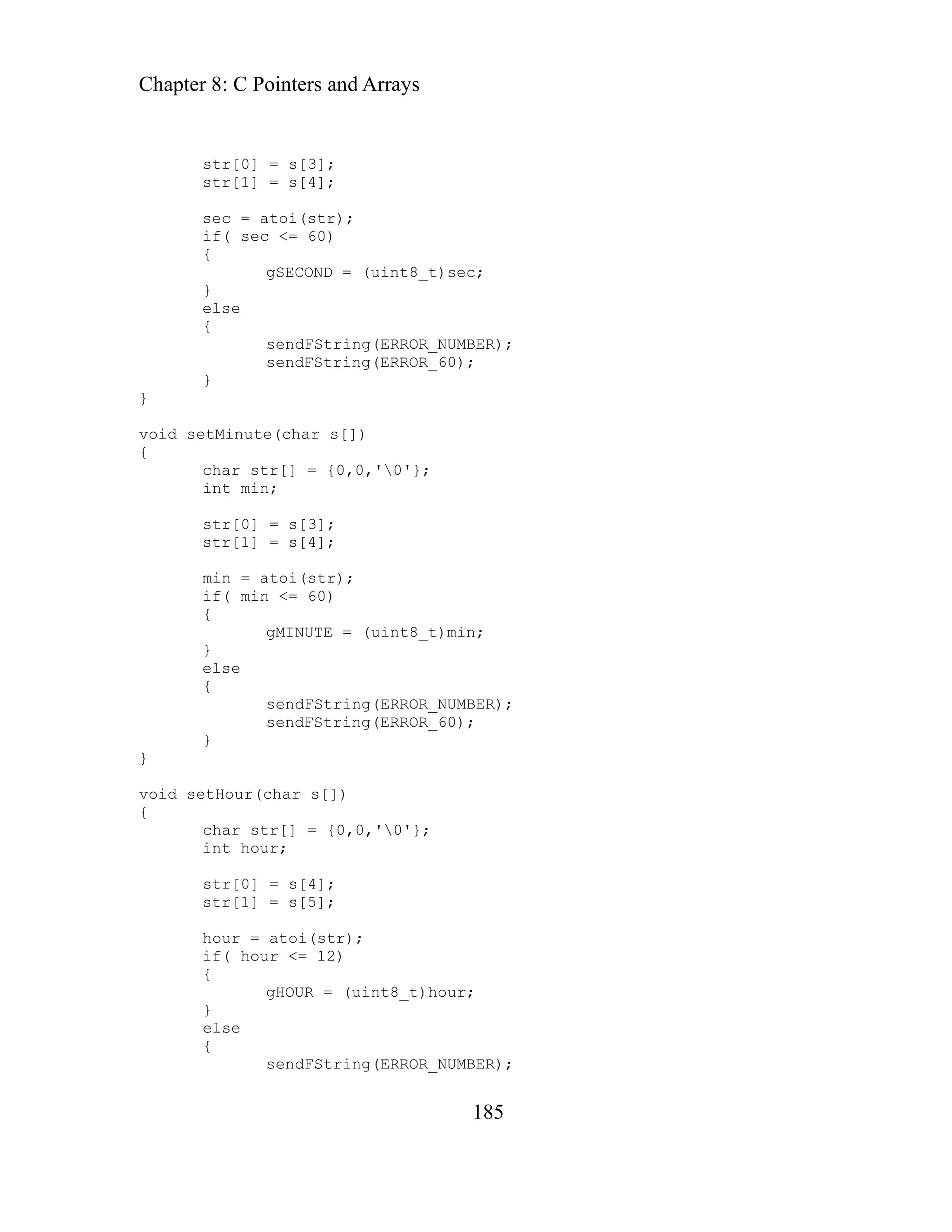 Chapter 8: C Pointers and Arrays
185
str[0] = s[3];
sendFString(ERROR_NUMBER);
60);
{
sendFString(ERROR_NUMBER);
char str[] = {0,0,'0'};
r);
else
{
sendFString(ERROR_NUMBER);
str[1] = s[4];
sec = atoi(str);
if( sec <= 60)
{
gSECOND = (uint8_t)sec;
}
else
{
sendFString(ERROR_
}
}
void setMinute(char s[])
{
'};
char str[] = {0,0,'0
int min;
str[0] = s[3];
str[1] = s[4];
min = atoi(str);
if( min <= 60)
{
gMINUTE = (uint8_t)min;
}
else
sendFString(ERROR_60);
}
}
void setHour(char s[])
{
int hour;
str[0] = s[4];
str[1] = s[5];
hour = atoi(st
if( hour <= 12)
{
gHOUR = (uint8_t)hour;
}
 