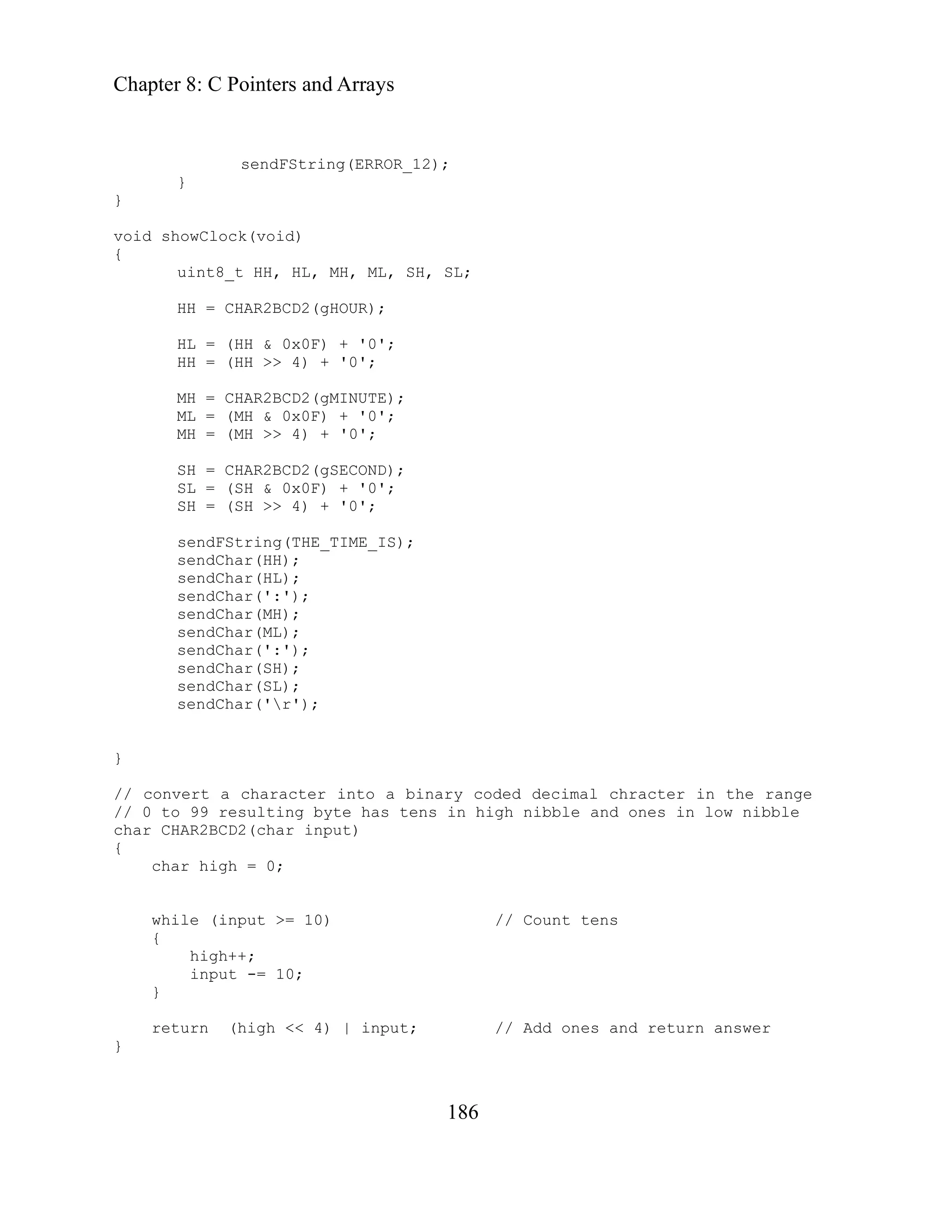 Chapter 8: C Pointers and Arrays
186
2);
SL;
TE);
MH >> 4) + '0';
gSECOND);
) + '0';
sendFString(THE_TIME_IS);
// Count tens
++;
}
return (high << 4) | input; // Add ones and return answer
}
sendFString(ERROR_1
}
}
void showClock(void)
{
uint8_t HH, HL, MH, ML, SH,
HH = CHAR2BCD2(gHOUR);
HL = (HH & 0x0F) + '0';
HH = (HH >> 4) + '0';
MH = CHAR2BCD2(gMINU
ML = (MH & 0x0F) + '0';
MH = (
SH = CHAR2BCD2(
SL = (SH & 0x0F
SH = (SH >> 4) + '0';
sendChar(HH);
sendChar(HL);
sendChar(':');
sendChar(MH);
sendChar(ML);
sendChar(':');
sendChar(SH);
sendChar(SL);
sendChar('r');
}
// convert a character into a binary coded decimal chracter in the range
/ 0 to 99 resulting byte has tens in high nibble and ones in low nibble
/
char CHAR2BCD2(char input)
{
char high = 0;
while (input >= 10)
{
high
input -= 10;
 