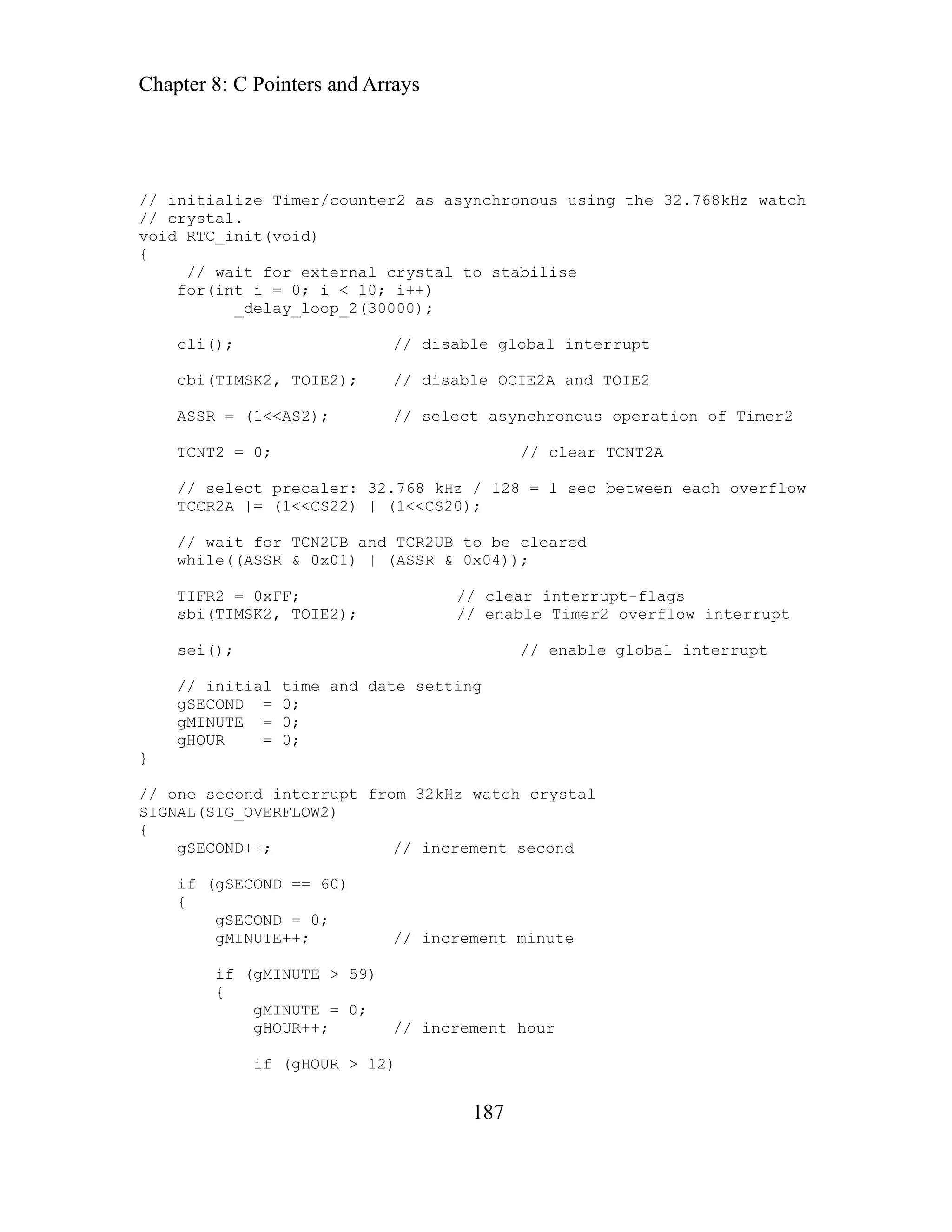 Chapter 8: C Pointers and Arrays
187
nitialize Timer/counter2 as asynchronous using the 32.768kHz watch
crystal.
< 10; i++)
cbi
ASS
TCN
TCC 1<<CS20);
gs
sei // enable global interrupt
//
gSE
gMI
gHO
}
ne second interrupt from 32kHz watch crystal
GNAL(SIG_OVERFLOW2)
gSECOND = 0;
gMINUTE = 0;
HOUR++; // increment hour
if (gHOUR > 12)
/ i
/
//
void RTC_init(void)
{
// wait for external crystal to stabilise
for(int i = 0; i
_delay_loop_2(30000);
cli(); // disable global interrupt
(TIMSK2, TOIE2); // disable OCIE2A and TOIE2
R = (1<<AS2); // select asynchronous operation of Timer2
T2 = 0; // clear TCNT2A
R2A |= (1<<CS22) | (
// select precaler: 32.768 kHz / 128 = 1 sec between each overflow
// wait for TCN2UB and TCR2UB to be cleared
while((ASSR & 0x01) | (ASSR & 0x04));
TIFR2 = 0xFF; // clear interrupt-fla
sbi(TIMSK2, TOIE2); // enable Timer2 overflow interrupt
();
initial time and date setting
COND = 0;
NUTE = 0;
UR = 0;
o
//
SI
{
gSECOND++; // increment second
f (gSECOND == 60)
i
{
gMINUTE++; // increment minute
if (gMINUTE > 59)
{
g
 