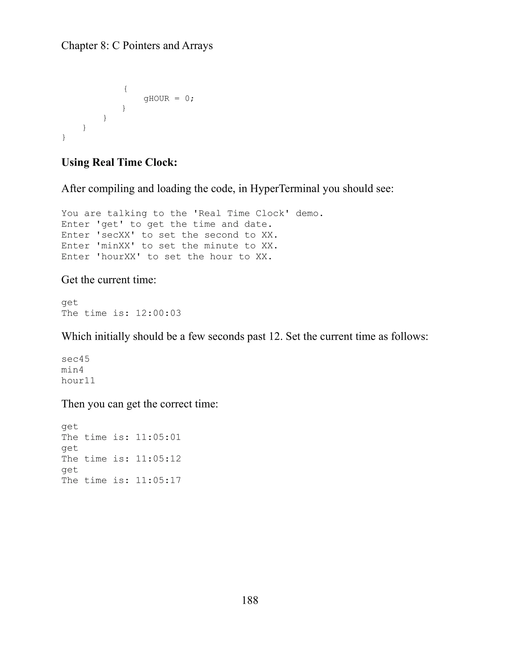 Chapter 8: C Pointers and Arrays
188
Using Real Time Clock:
After c
You ar
Enter
Enter
Enter
Enter
Get the current tim
conds past 12. Set the current time as follows:
get the correct time:
t
{
gHOUR = 0;
}
}
}
}
ompiling and loading the code, in HyperTerminal you should see:
e talking to the 'Real Time Clock' demo.
'get' to get the time and date.
'secXX' to set the second to XX.
'minXX' to set the minute to XX.
'hourXX' to set the hour to XX.
e:
get
The time is: 12:00:03
Which initially should be a few se
c45
se
min4
hour11
n you can
The
ge
The time is: 11:05:01
get
The time is: 11:05:12
get
The time is: 11:05:17
 