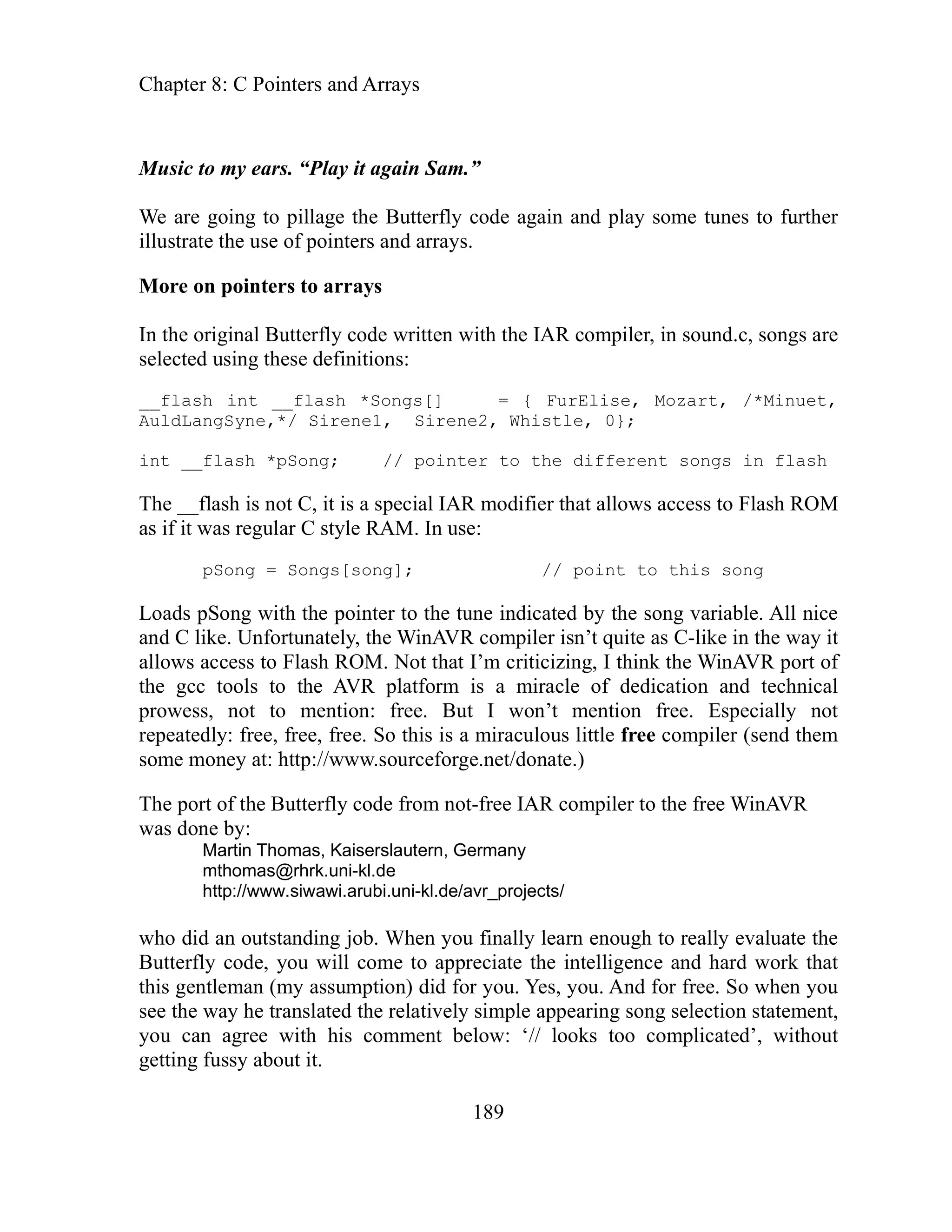 Chapter 8: C Pointers and Arrays
189
Music
to pillage the Butterfly code again and play some tunes to further
trate the use of pointers and arrays.
ngs are
,
t songs in flash
song variable. All nice
uite as C-like in the way it
port of
chnical
e. But I won’t mention free. Especially not
is is a miraculous little free compiler (send them
eforge.net/donate.)
e port of the Butterfly code from not-free IAR compiler to the free WinAVR
mthomas@rhrk.uni-kl.de
d an outstanding job. When you finally learn enough to really evaluate the
utterfly code, you will come to appreciate the intelligence and hard work that
es, you. And for free. So when you
ple appearing song selection statement,
out
to my ears. “Play it again Sam.”
are going
We
lus
il
More on pointers to arrays
o
In the original Butterfly code written with the IAR compiler, in sound.c, s
selected using these definitions:
__flash int __flash *Songs[] = { FurElise, Mozart, /*Minuet
AuldLangSyne,*/ Sirene1, Sirene2, Whistle, 0};
int __flash *pSong; // pointer to the differen
The __flash is not C, it is a special IAR modifier that allows access to Flash ROM
as if it was regular C style RAM. In use:
pSong = Songs[song]; // point to this song
the
Loads pSong with the pointer to the tune indicated by
d C like. Unfortunately, the WinAVR compiler isn’t q
an
allows access to Flash ROM. Not that I’m criticizing, I think the WinAVR
the gcc tools to the AVR platform is a miracle of dedication and te
prowess, not to mention: fre
repeatedly: free, free, free. So th
.sourc
some money at: http://www
Th
was done by:
Martin Thomas, Kaiserslautern, Germany
http://www.siwawi.arubi.uni-kl.de/avr_projects/
who di
B
this gentleman (my assumption) did for you. Y
see the way he translated the relatively sim
you can agree with his comment below: ‘// looks too complicated’, with
getting fussy about it.
 