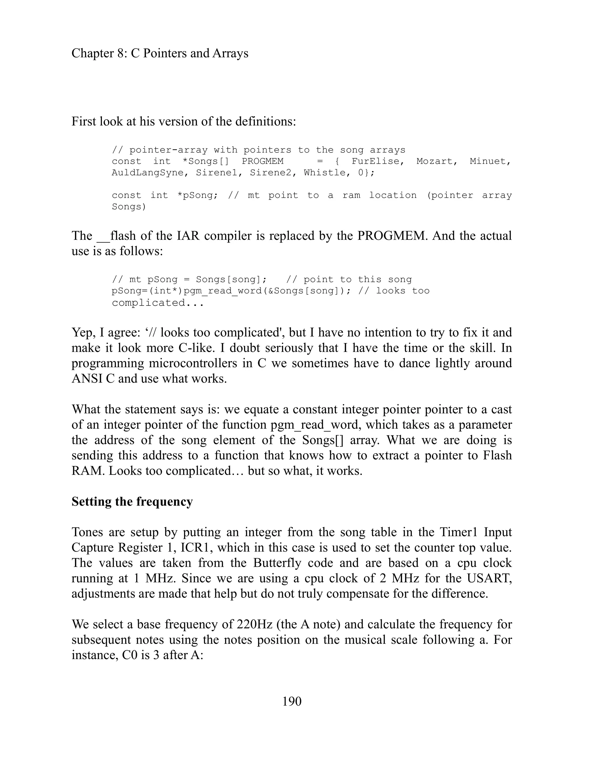 Chapter 8: C Pointers and Arrays
190
sion of the definitions:
le, 0};
actual
fi it and
that I have the time or the skill. In
in C we sometimes have to dance lightly around
: we equate a constant integer pointer pointer to a cast
function pgm_read_word, which takes as a parameter
g element of the Songs[] array. What we are doing is
a function that knows how to extract a pointer to Flash
cated… but so what, it works.
the song table in the Timer1 Input
is case is used to set the counter top value.
taken from the Butterfly code and are based on a cpu clock
of 2 MHz for the USART,
ut do not truly compensate for the difference.
equency for
fo owing a. For
First look at his ver
// pointer-array with pointers to the song arrays
onst int *Songs[] PROGMEM = { FurElise, Mozart, Minuet,
c
AuldLangSyne, Sirene1, Sirene2, Whist
const int *pSong; // mt point to a ram location (pointer array
Songs)
The __flash of the IAR compiler is replaced by the PROGMEM. And the
use is as follows:
// mt pSong = Songs[song]; // point to this song
too
pSong=(int*)pgm_read_word(&Songs[song]); // looks
complicated...
Yep, I agree: ‘// looks too complicated', but I have no intention to try to x
make it look more C-like. I doubt seriously
programming microcontrollers
ANSI C and use what works.
What the statement says is
of an integer pointer of the
the address of the son
nding this address to
se
RAM. Looks too compli
Setting the frequency
Tones are setup by putting an integer from
ich in th
Capture Register 1, ICR1, wh
The values are
running at 1 MHz. Since we are using a cpu clock
adjustments are made that help b
We select a base frequency of 220Hz (the A note) and calculate the fr
subsequent notes using the notes position on the musical scale ll
instance, C0 is 3 after A:
 
