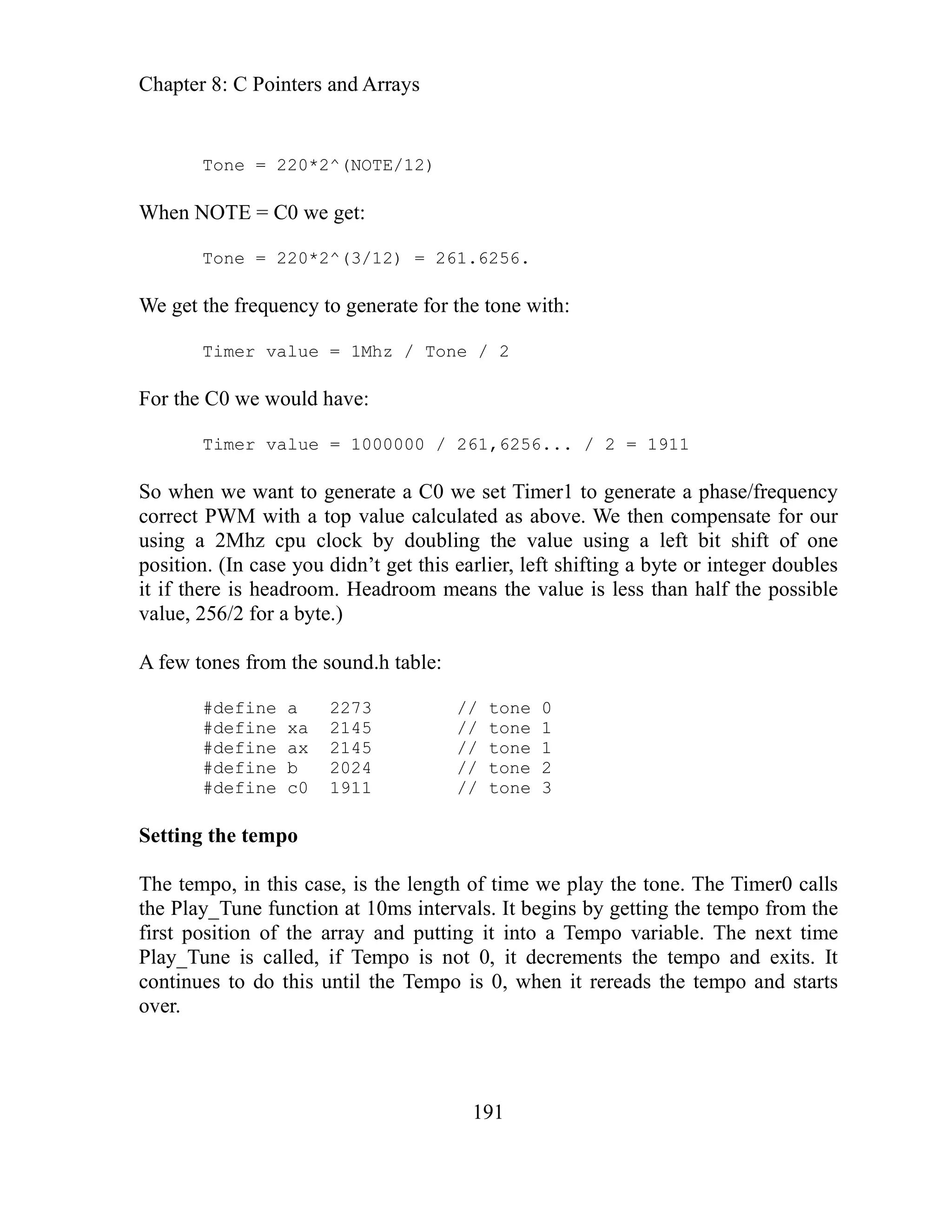 Chapter 8: C Pointers and Arrays
191
/ 2 = 1911
imer1 to generate a phase/frequency
We then compensate for our
sing a left bit shift of one
eft shifting a byte or integer doubles
is less than half the possible
lue, 256/2 for a byte.)
ew tones from the sound.h table:
// tone 2
time we play the tone. The Timer0 calls
at 10ms intervals. It begins by getting the tempo from the
ay and putting it into a Tempo variable. The next time
d, if Tempo is not 0, it decrements the tempo and exits. It
the Tempo is 0, when it rereads the tempo and starts
Tone = 220*2^(NOTE/12)
When NOTE = C0 we get:
Tone = 220*2^(3/12) = 261.6256.
We get the frequency to generate for the tone with:
Timer value = 1Mhz / Tone / 2
For the C0 we would have:
6...
Timer value = 1000000 / 261,625
So when we want to generate a C0 we set T
correct PWM with a top value calculated as above.
value u
using a 2Mhz cpu clock by doubling the
position. (In case you didn’t get this earlier, l
it if there is headroom. Headroom means the value
va
f
A
#define a 2273 // tone 0
#define xa 2145 // tone 1
#define ax 2145 // tone 1
#define b 2024
#define c0 1911 // tone 3
Setting the tempo
po, in this case, is the length of
The tem
the Play_Tune function
first position of the arr
Play_Tune is calle
continues to do this until
over.
 