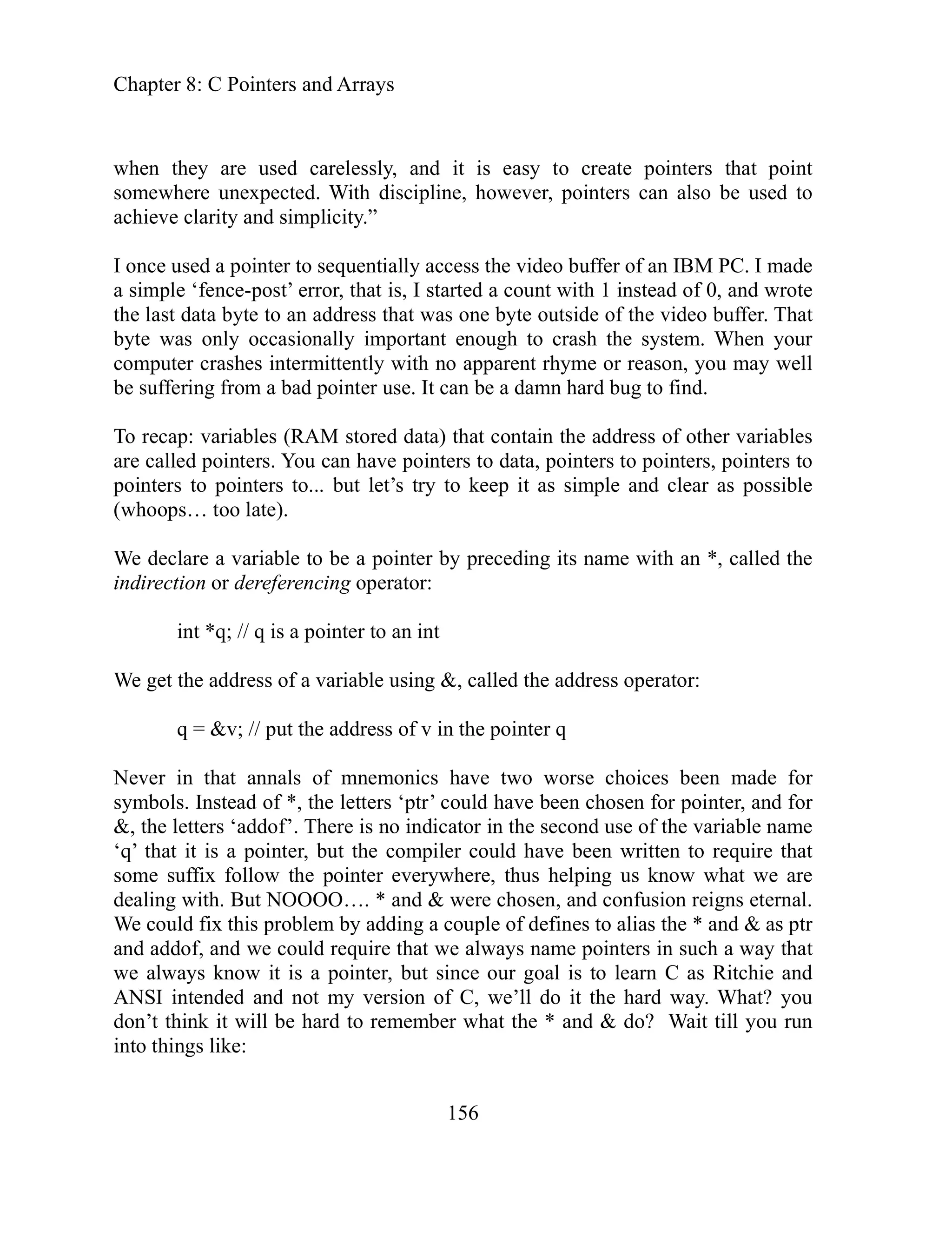 Chapter 8: C Pointers and Arrays
156
create pointers that point
iscipline, however, pointers can also be used to
o buffer of an IBM PC. I made
is, I started a count with 1 instead of 0, and wrote
last data byte to an address that was one byte outside of the video buffer. That
e was only occasionally important enough to crash the system. When your
ittently with no apparent rhyme or reason, you may well
suff d bug to find.
tored data) that contain the address of other variables
ters to data, pointers to pointers, pointers to
le and clear as possible
ceding its name with an *, called the
&, called the address operator:
ve two worse choices been made for
mbol d for
f the variable name
could have been written to require that
e suffix follow the pointer everywhere, thus helping us know what we are
ling with. But NOOOO…. * and & were chosen, and confusion reigns eternal.
e could fix this problem by adding a couple of defines to alias the * and & as ptr
addof, and we could require that we always name pointers in such a way that
, but since our goal is to learn C as Ritchie and
NSI intended and not my version of C, we’ll do it the hard way. What? you
when they are used carelessly, and it is easy to
somewhere unexpected. With d
and simplicity.”
achieve clarity
I once used a pointer to sequentially access the vide
a simple ‘fence-post’ error, that
the
yt
b
computer crashes interm
b ering from a bad pointer use. It can be a damn har
e
To recap: variables (RAM s
are called pointers. You can have poin
pointers to pointers to... but let’s try to keep it as simp
hoops… too late).
(w
pointer by pre
We declare a variable to be a
indirection or dereferencing operator:
int *q; // q is a pointer to an int
We get the address of a variable using
q = &v; // put the address of v in the pointer q
annals of mnemonics ha
Never in that
sy s. Instead of *, the letters ‘ptr’ could have been chosen
in the second use o
for pointer, an
&, the letters ‘addof’. There is no indicator
‘q’ that it is a pointer, but the compiler
som
ea
d
W
and
we always know it is a pointer
A
don’t think it will be hard to remember what the * and & do? Wait till you run
into things like:
 