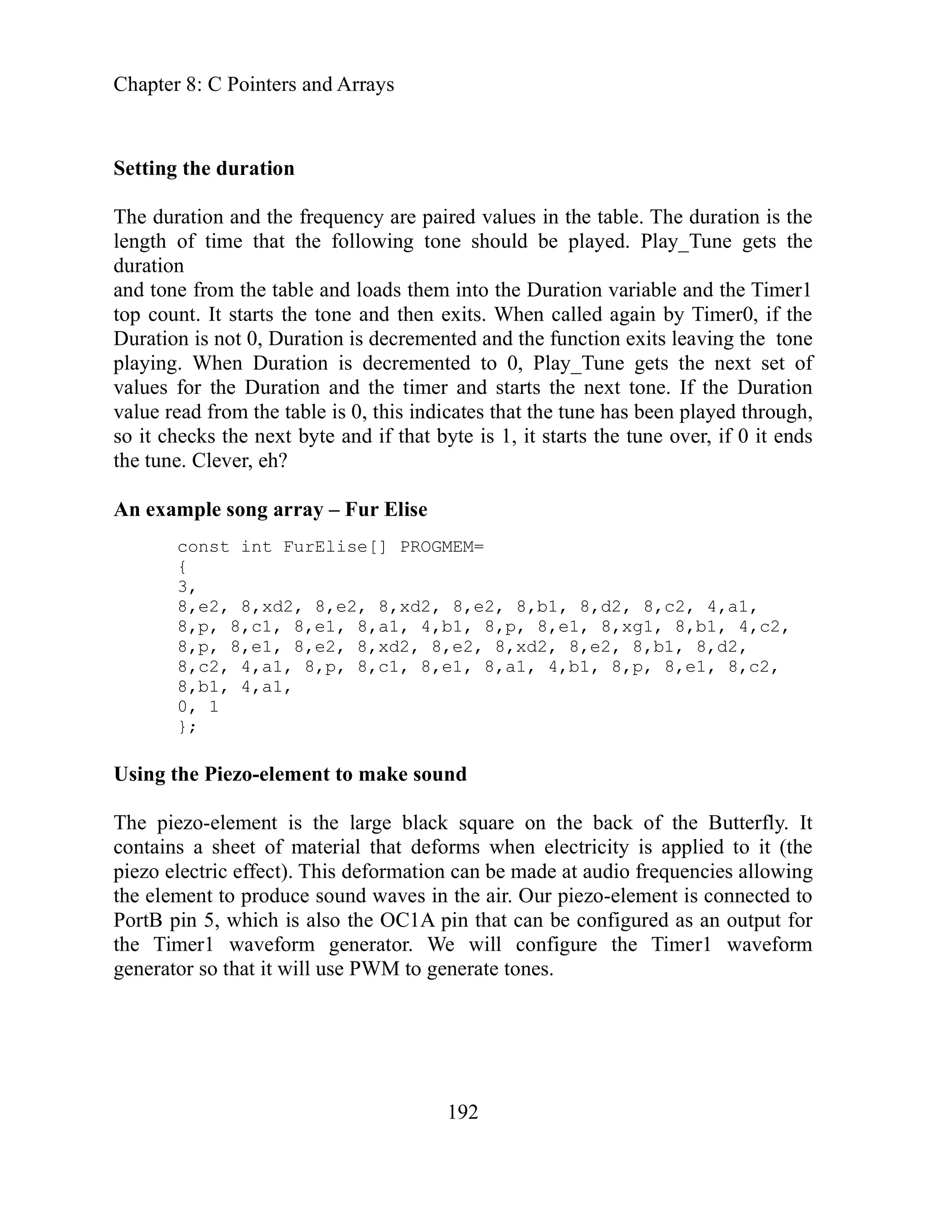 Chapter 8: C Pointers and Arrays
192
tion
is the
should be played. Play_Tune gets the
to the Duration variable and the Timer1
its. When called again by Timer0, if the
ed and the function exits leaving the tone
d to 0, Play_Tune gets the next set of
Duration and the timer and starts the next tone. If the Duration
es that the tune has been played through,
xt byte and if that byte is 1, it starts the tune over, if 0 it ends
une. Clever, eh?
ray – Fur Elise
e[] PROGMEM=
, 8,xd2, 8,e2, 8,b1, 8,d2, 8,c2, 4,a1,
8 e1, 8,a1, 4,b1, 8,p, 8,e1, 8,xg1, 8,b1, 4,c2,
, 8,xd2, 8,e2, 8,xd2, 8,e2, 8,b1, 8,d2,
8,c1, 8,e1, 8,a1, 4,b1, 8,p, 8,e1, 8,c2,
8,b1, 4,a1,
0, 1
to make sound
e large black square on the back of the Butterfly. It
at deforms when electricity is applied to it (the
ation can be made at audio frequencies allowing
nd waves in the air. Our piezo-element is connected to
the OC1A pin that can be configured as an output for
Timer1 waveform generator. We will configure the Timer1 waveform
ill use PWM to generate tones.
Setting the dura
ed values in the table. The duration
The duration and the frequency are pair
one
length of time that the following t
duration
and tone from the table and loads them in
e and then ex
top count. It starts the ton
Duration is not 0, Duration is decrement
Duration is decremente
playing. When
values for the
value read from the table is 0, this indicat
t checks the ne
so i
t
the
An example song ar
const int FurElis
{
3,
8,e2, 8,xd2, 8,e2
8,p, 8,c1, ,
8,p, 8,e1, ,e
8 2
8,c2, 4,a1, 8,p,
};
Using the Piezo-element
element is th
The piezo-
contains a sheet of material th
piezo electric effect). This deform
the element to produce sou
rtB pin 5, which is also
Po
e
th
generator so that it w
 
