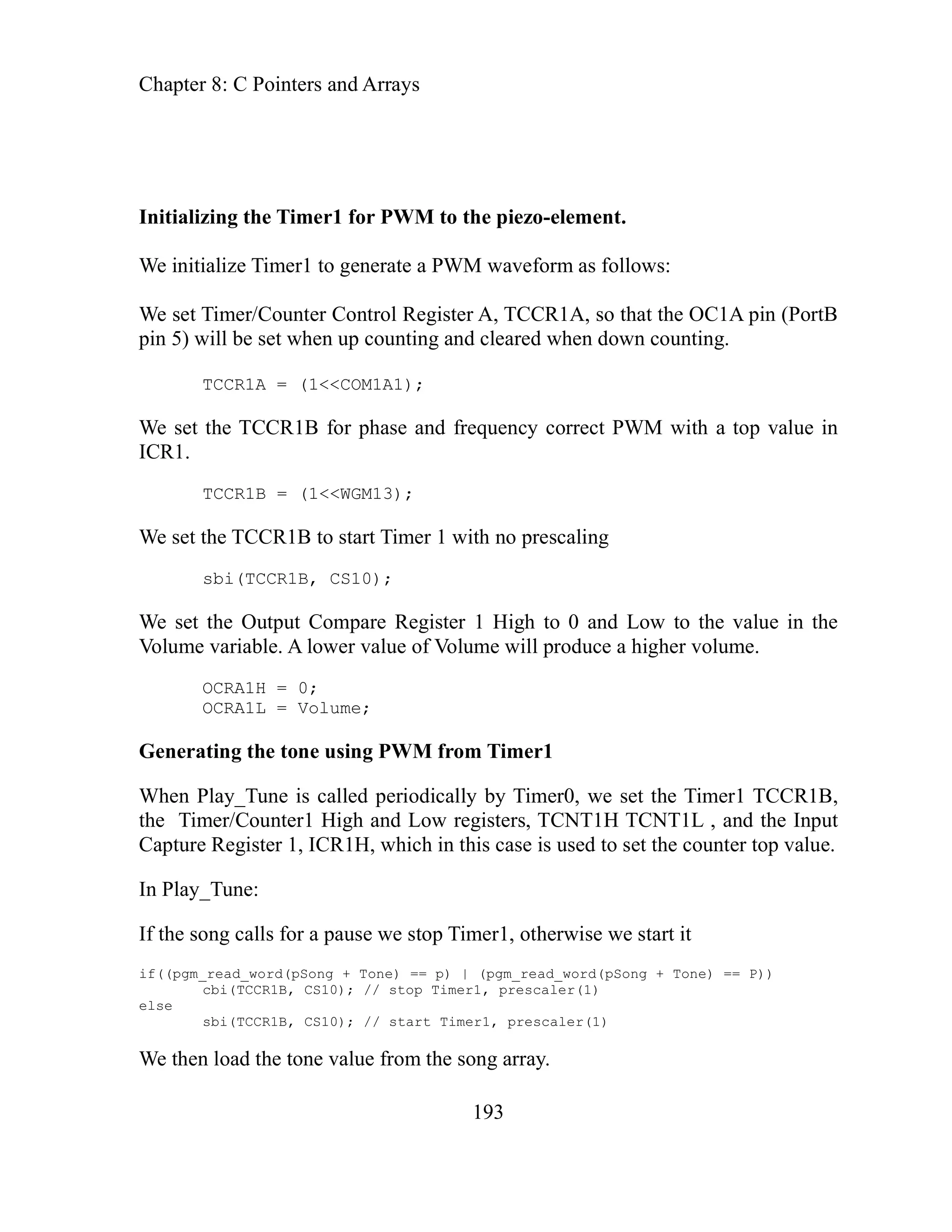 Chapter 8: C Pointers and Arrays
193
to the piezo-element.
e initialize orm as follows:
l Register A, TCCR1A, so that the OC1A pin (PortB
nting and cleared when down counting.
M1A1);
M with a top value in
e set the Output Compare Register 1 High to 0 and Low to the value in the
lue of Volume will produce a higher volume.
a imer1
CCR1B,
m , and the Input
apture e.
he song calls for a pause we stop Timer1, otherwise we start it
one) == p) | (pgm_read_word(pSong + Tone) == P))
0); // stop Timer1, prescaler(1)
sbi(TCCR1B, CS10); // start Timer1, prescaler(1)
ne value from the song array.
Initializing the Timer1 for PWM
W Timer1 to generate a PWM wavef
We set Timer/Counter Contro
in 5) w en up cou
p ill be set wh
TCCR1A = (1<<CO
We set rrect PW
the TCCR1B for phase and frequency co
ICR1.
TCCR1B = (1<<WGM13);
e set the TCCR1B to start Timer 1 with no prescaling
W
sbi(TCCR1B, CS10);
W
Volume variable. A lower va
OCRA1H = 0;
OCRA1L = Volume;
ting the tone using PWM from T
Gener
Timer1 T
When Play_Tune is called periodically by Timer0, we set the
h and Low registers, TCNT1H TCNT1L
the Ti er/Counter1 Hig
C Register 1, ICR1H, which in this case is used to set the counter top valu
In Play_Tune:
t
If
(pgm_read_word(pSong + T
if(
cbi(TCCR1B, CS1
else
n load the to
We the
 
