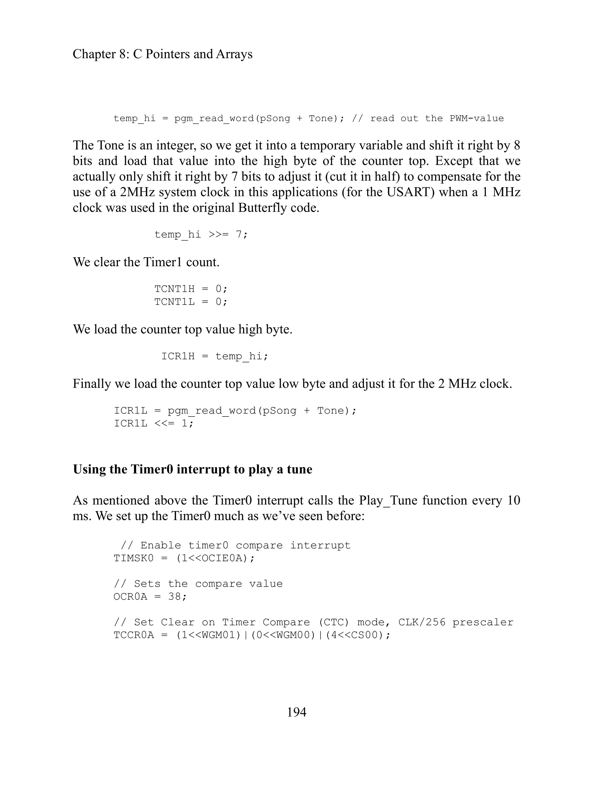 Chapter 8: C Pointers and Arrays
194
porary variable and shift it right by 8
t that we
te for the
en a 1 MHz
as used in the original Butterfly code.
= 7;
lly top value low byte and adjust it for the 2 MHz clock.
e Timer0 interrupt calls the Play_Tune function every 10
before:
re value
caler
temp_hi = pgm_read_word(pSong + Tone); // read out the PWM-value
so we get it into a tem
The Tone is an integer,
bits and load that value into the high byte of the counter top. Excep
nsa
actually only shift it right by 7 bits to adjust it (cut it in half) to compe
2MHz system clock in this applications (for the USART) wh
use of a
clock w
temp_hi >>
We clear the Timer1 count.
TCNT1H = 0;
TCNT1L = 0;
We load the counter top value high byte.
ICR1H = temp_hi;
Fina we load the counter
ICR1L = pgm_read_word(pSong + Tone);
ICR1L <<= 1;
Using the Timer0 interrupt to play a tune
above th
As mentioned
ms. We set up the Timer0 much as we’ve seen
// Enable timer0 compare interrupt
TIMSK0 = (1<<OCIE0A);
the compa
// Sets
OCR0A = 38;
// Set Clear on Timer Compare (CTC) mode, CLK/256 pres
= (1<<WGM01)|(0<<WGM00)|(4<<CS00);
TCCR0A
 