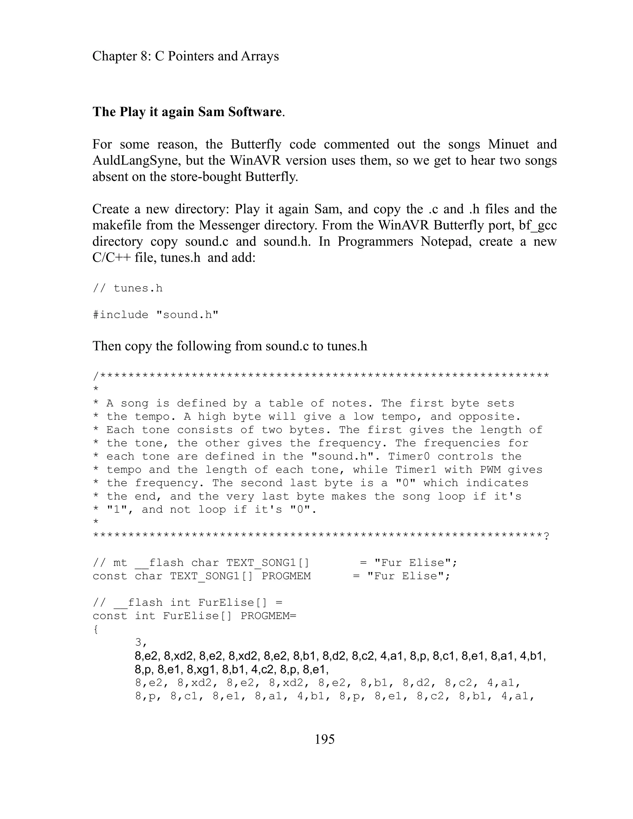 Chapter 8: C Pointers and Arrays
195
t again Sam Software.
d
gs
lay it again Sam, and copy the .c and .h files and the
er directory. From the WinAVR Butterfly port, bf_gcc
sound.h. In Programmers Notepad, create a new
:
******************************************************
yte sets
empo. A high byte will give a low tempo, and opposite.
sts of two bytes. The first gives the length of
her gives the frequency. The frequencies for
ach tone are defined in the "sound.h". Timer0 controls the
po and the length of each tone, while Timer1 with PWM gives
the frequency. The second last byte is a "0" which indicates
the end, and the very last byte makes the song loop if it's
t's "0".
*** ***********************************?
mt ur Elise";
t r Elise";
__f
t
8,e2, 8,xd2, 8,e2, 8,xd2, 8,e2, 8,b1, 8,d2, 8,c2, 4,a1,
8,p, 8,c1, 8,e1, 8,a1, 4,b1, 8,p, 8,e1, 8,c2, 8,b1, 4,a1,
The Play i
For some reason, the Butterfly code commented out the songs Minuet an
angSyne, but the WinAVR version uses them, so we get to hear two son
AuldL
absent on the store-bought Butterfly.
Create a new directory: P
the Messeng
makefile from
directory copy sound.c and
nes.h and add
C/C++ file, tu
// tunes.h
#include "sound.h"
Then copy the following from sound.c to tunes.h
/**********
*
* A song is defined by a table of notes. The first b
* the t
* Each tone consi
* the tone, the ot
* e
* tem
*
*
* "1", and not loop if i
*
*** ***********************
// __flash char TEXT_SONG1[] = "F
cons char TEXT_SONG1[] PROGMEM = "Fu
// lash int FurElise[] =
cons int FurElise[] PROGMEM=
{
3,
8,e2, 8,xd2, 8,e2, 8,xd2, 8,e2, 8,b1, 8,d2, 8,c2, 4,a1, 8,p, 8,c1, 8,e1, 8,a1, 4,b1,
8,p, 8,e1, 8,xg1, 8,b1, 4,c2, 8,p, 8,e1,
 