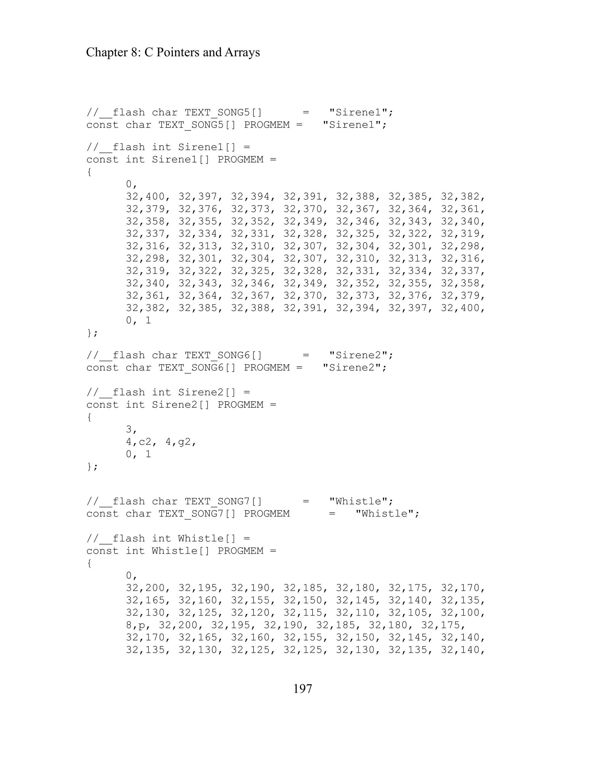 Chapter 8: C Pointers and Arrays
//__flash char TEXT_SONG5[] = "Sirene1";
const ch
197
ar TEXT_SONG5[] PROGMEM = "Sirene1";
//__flash int Sirene1[] =
const int Sirene1[] PROGMEM =
{
0,
32,400, 32,397, 32,394, 32,391, 32,388, 32,385, 32,382,
32,379, 32,376, 32,373, 32,370, 32,367, 32,364, 32,361,
32,358, 32,355, 32,352, 32,349, 32,346, 32,343, 32,340,
32,337, 32,334, 32,331, 32,328, 32,325, 32,322, 32,319,
32,316, 32,313, 32,310, 32,307, 32,304, 32,301, 32,298,
32,298, 32,301, 32,304, 32,307, 32,310, 32,313, 32,316,
32,319, 32,322, 32,325, 32,328, 32,331, 32,334, 32,337,
32,340, 32,343, 32,346, 32,349, 32,352, 32,355, 32,358,
32,361, 32,364, 32,367, 32,370, 32,373, 32,376, 32,379,
32,382, 32,385, 32,388, 32,391, 32,394, 32,397, 32,400,
0, 1
};
//__flash char TEXT_SONG6[] = "Sirene2";
const char TEXT_SONG6[] PROGMEM = "Sirene2";
//__flash int Sirene2[] =
const int Sirene2[] PROGMEM =
{
3,
4,c2, 4,g2,
0, 1
};
//__flash char TEXT_SONG7[] = "Whistle";
const char TEXT_SONG7[] PROGMEM = "Whistle";
//__flash int Whistle[] =
const int Whistle[] PROGMEM =
{
0,
32,200, 32,195, 32,190, 32,185, 32,180, 32,175, 32,170,
32,165, 32,160, 32,155, 32,150, 32,145, 32,140, 32,135,
32,130, 32,125, 32,120, 32,115, 32,110, 32,105, 32,100,
8,p, 32,200, 32,195, 32,190, 32,185, 32,180, 32,175,
32,170, 32,165, 32,160, 32,155, 32,150, 32,145, 32,140,
32,135, 32,130, 32,125, 32,125, 32,130, 32,135, 32,140,
 