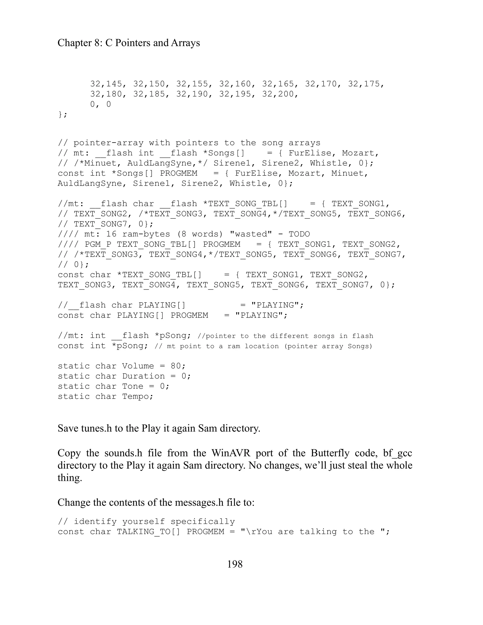Chapter 8: C Pointers and Arrays
198
// pointer-array with pointers to the song arrays
// mt: __flash int __flash *Songs[] = { FurElise, Mozart,
// /*Minuet, AuldLangSyne,*/ Sirene1, Sirene2, Whistle, 0};
const int *Songs[] PROGMEM = { FurElise, Mozart, Minuet,
AuldLangSyne, Sirene1, Sirene2, Whistle, 0};
//mt: __flash char __flash *TEXT_SONG_TBL[] = { TEXT_SONG1,
fferent songs in flash
directory.
file from the WinAVR port of the Butterfly code, bf_gcc
hanges, we’ll just steal the whole
ing.
ages.h file to:
nst = "rYou are talking to the ";
32,145, 32,150, 32,155, 32,160, 32,165, 32,170, 32,175,
32,180, 32,185, 32,190, 32,195, 32,200,
0, 0
};
// TEXT_SONG2, /*TEXT_SONG3, TEXT_SONG4,*/TEXT_SONG5, TEXT_SONG6,
// TEXT_SONG7, 0};
//// mt: 16 ram-bytes (8 words) "wasted" - TODO
//// PGM_P TEXT_SONG_TBL[] PROGMEM = { TEXT_SONG1, TEXT_SONG2,
// /*TEXT_SONG3, TEXT_SONG4,*/TEXT_SONG5, TEXT_SONG6, TEXT_SONG7,
// 0};
const char *TEXT_SONG_TBL[] = { TEXT_SONG1, TEXT_SONG2,
TEXT_SONG3, TEXT_SONG4, TEXT_SONG5, TEXT_SONG6, TEXT_SONG7, 0};
//__flash char PLAYING[] = "PLAYING";
const char PLAYING[] PROGMEM = "PLAYING";
//mt: int __flash *pSong; //pointer to the di
onst int *pSong; // mt point to a ram location (pointer array Songs)
c
static char Volume = 80;
static char Duration = 0;
static char Tone = 0;
static char Tempo;
Save tunes.h to the Play it again Sam
Copy the sounds.h
directory to the Play it again Sam directory. No c
th
Change the contents of the mess
// identify yourself specifically
co char TALKING_TO[] PROGMEM
 