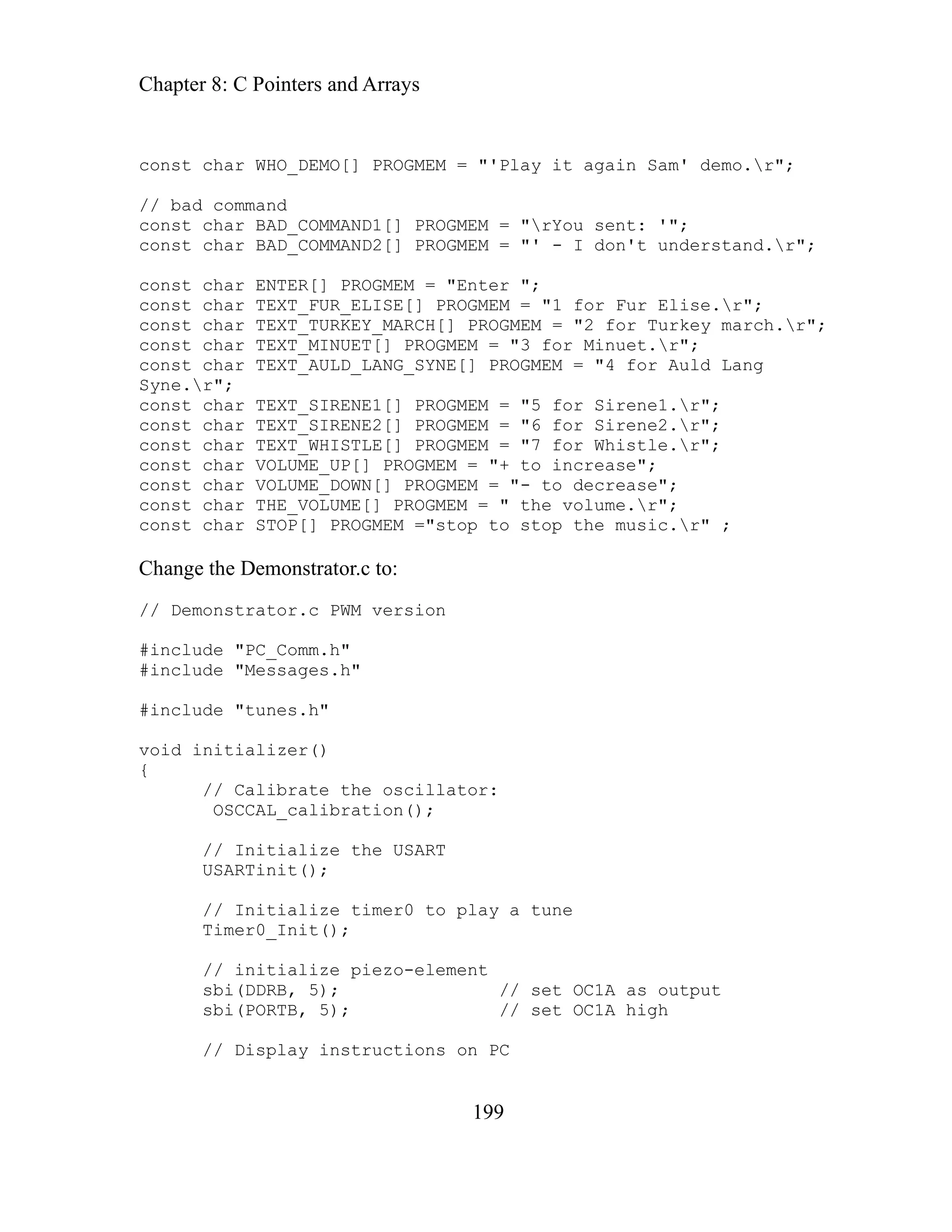 Chapter 8: C Pointers and Arrays
199
const char WHO_DEMO[] PROGMEM = "'Play it again Sam' demo.r";
// bad command
nst sent: '";
nst "' - I don't understand.r";
nst
1 for Fur Elise.r";
H[] PROGMEM = "2 for Turkey march.r";
Minuet.r";
"4 for Auld Lang
e.r";
onst char TEXT_SIRENE1[] PROGMEM = "5 for Sirene1.r";
#include "PC_Comm.h"
id i
lize piezo-element
as output
h
ions on PC
co char BAD_COMMAND1[] PROGMEM = "rYou
co char BAD_COMMAND2[] PROGMEM =
co char ENTER[] PROGMEM = "Enter ";
const char TEXT_FUR_ELISE[] PROGMEM = "
const char TEXT_TURKEY_MARC
const char TEXT_MINUET[] PROGMEM = "3 for
const char TEXT_AULD_LANG_SYNE[] PROGMEM =
Syn
c
const char TEXT_SIRENE2[] PROGMEM = "6 for Sirene2.r";
const char TEXT_WHISTLE[] PROGMEM = "7 for Whistle.r";
const char VOLUME_UP[] PROGMEM = "+ to increase";
const char VOLUME_DOWN[] PROGMEM = "- to decrease";
const char THE_VOLUME[] PROGMEM = " the volume.r";
const char STOP[] PROGMEM ="stop to stop the music.r" ;
Change the Demonstrator.c to:
// Demonstrator.c PWM version
#include "Messages.h"
#include "tunes.h"
o nitializer()
v
{
// Calibrate the oscillator:
OSCCAL_calibration();
// Initialize the USART
USARTinit();
// Initialize timer0 to play a tune
Timer0_Init();
// initia
sbi(DDRB, 5); // set OC1A
sbi(PORTB, 5); // set OC1A hig
// Display instruct
 