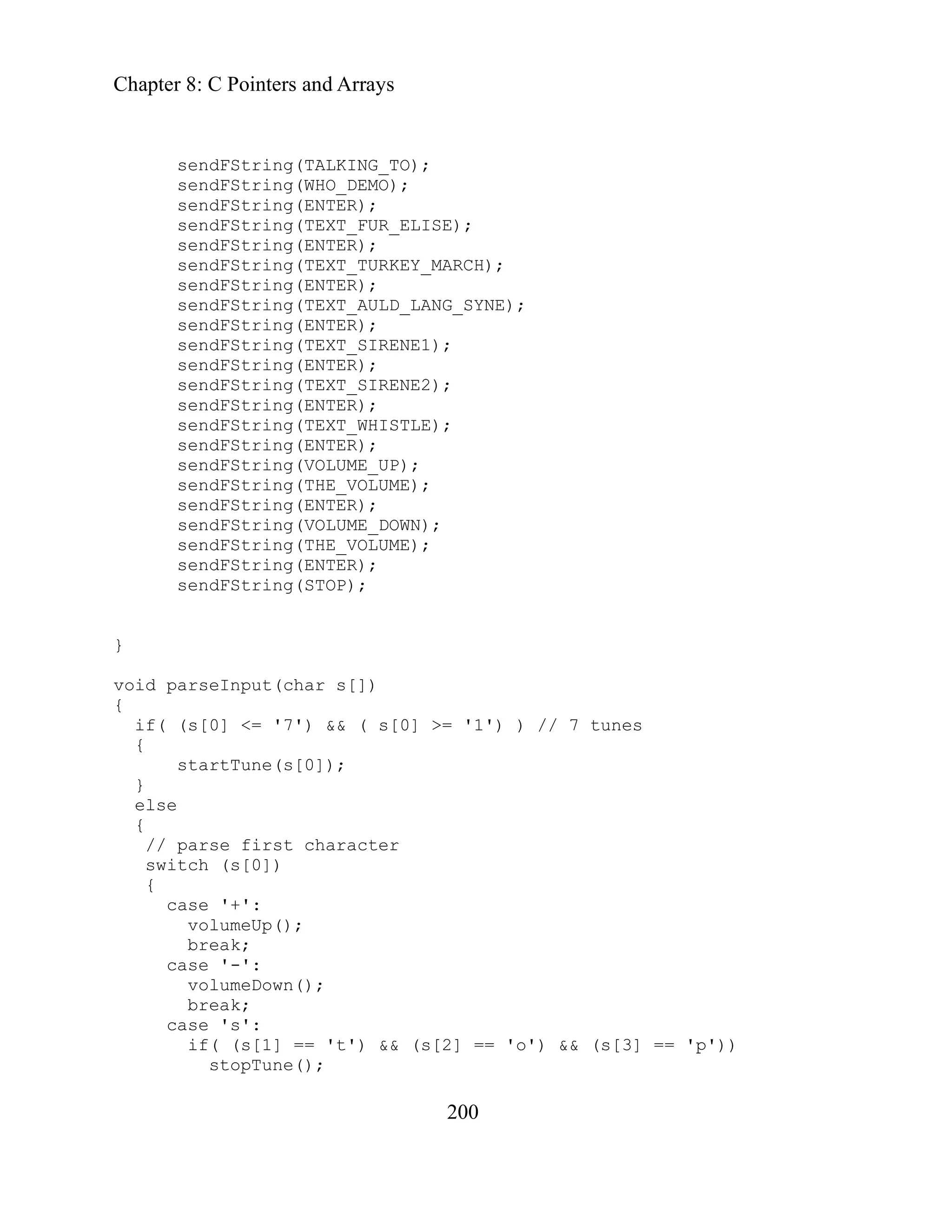 Chapter 8: C Pointers and Arrays
200
sendFString(VOLUME_DOWN);
// parse first character
case '+':
stopTune();
sendFString(TALKING_TO);
sendFString(WHO_DEMO);
sendFString(ENTER);
sendFString(TEXT_FUR_ELISE);
sendFString(ENTER);
sendFString(TEXT_TURKEY_MARCH);
sendFString(ENTER);
sendFString(TEXT_AULD_LANG_SYNE);
sendFString(ENTER);
sendFString(TEXT_SIRENE1);
sendFString(ENTER);
sendFString(TEXT_SIRENE2);
sendFString(ENTER);
sendFString(TEXT_WHISTLE);
sendFString(ENTER);
sendFString(VOLUME_UP);
sendFString(THE_VOLUME);
sendFString(ENTER);
sendFString(THE_VOLUME);
sendFString(ENTER);
sendFString(STOP);
}
void parseInput(char s[])
{
if( (s[0] <= '7') && ( s[0] >= '1') ) // 7 tunes
{
startTune(s[0]);
}
else
{
switch (s[0])
{
volumeUp();
break;
case '-':
volumeDown();
break;
case 's':
if( (s[1] == 't') && (s[2] == 'o') && (s[3] == 'p'))
 