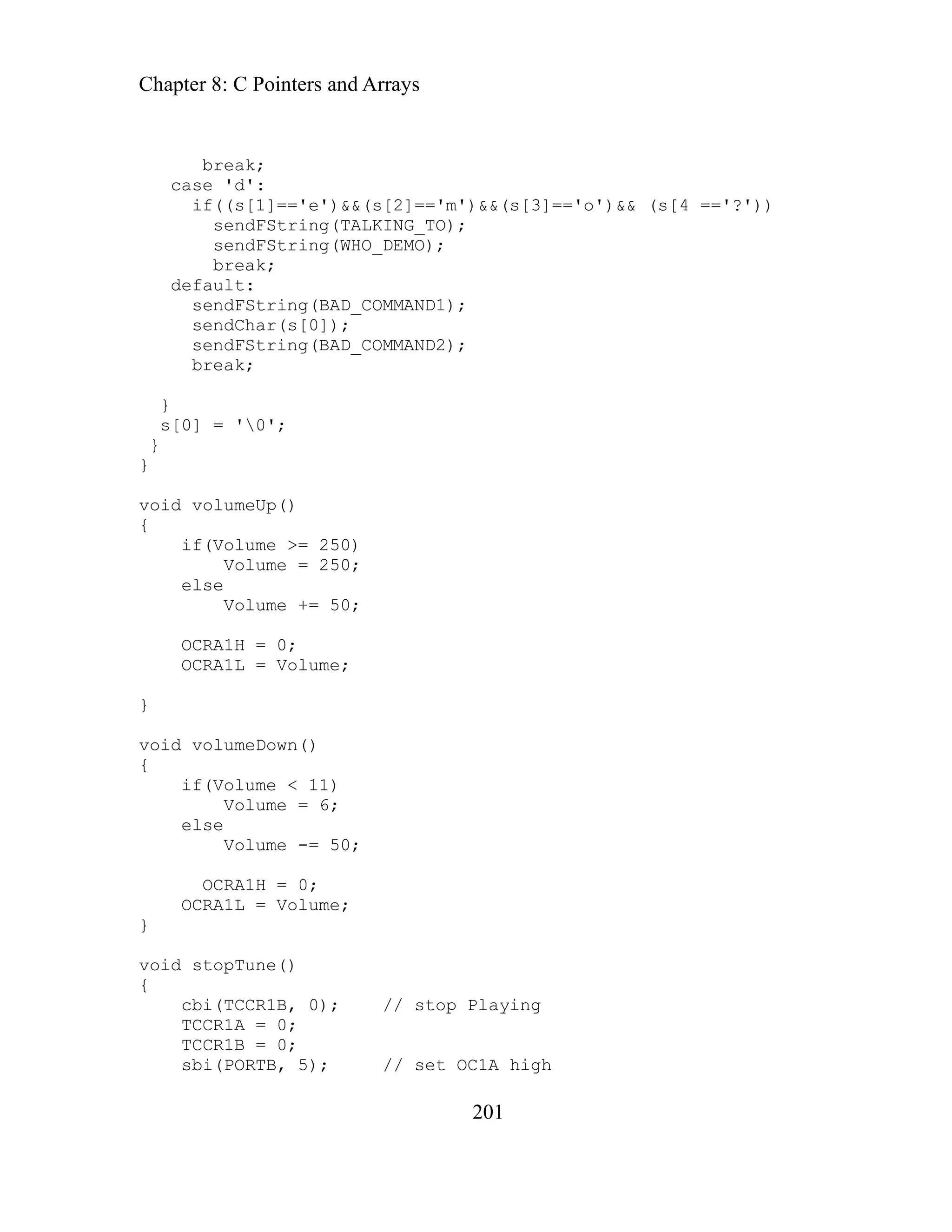 Chapter 8: C Pointers and Arrays
201
fault:
sendFString(BAD_COMMAND1);
oid volumeUp()
OCRA1L = Volume;
}
void volumeDown()
{
if(Volume < 11)
Volume = 6;
else
Volume -= 50;
OCRA1H = 0;
OCRA1L = Volume;
}
void stopTune()
{
cbi(TCCR1B, 0); // stop Playing
TCCR1A =
TCCR1B = 0;
sbi(PORTB, 5); // set OC1A high
break;
case 'd':
if((s[1]=='e')&&(s[2]=='m')&&(s[3]=='o')&& (s[4 =='?'))
sendFString(TALKING_TO);
sendFString(WHO_DEMO);
break;
de
sendChar(s[0]);
sendFString(BAD_COMMAND2);
break;
}
s[0] = '0';
}
}
v
{
if(Volume >= 250)
Volume = 250;
else
Volume += 50;
OCRA1H = 0;
0;
 
