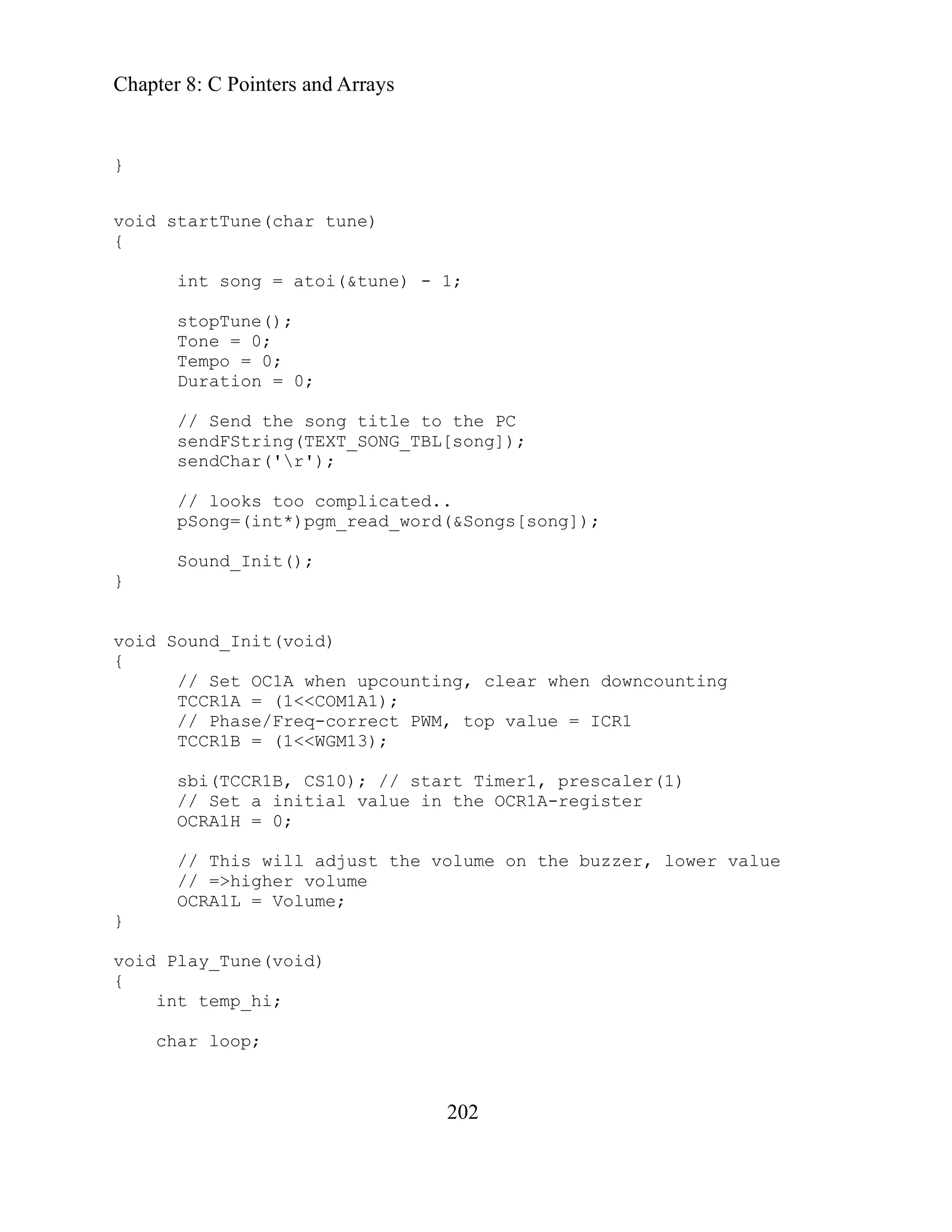 Chapter 8: C Pointers and Arrays
202
Duration = 0;
hen upcounting, clear when downcounting
TCCR1A = (1<<COM1A1);
CR1
OCRA1L = Volume;
char loop;
}
void startTune(char tune)
{
int song = atoi(&tune) - 1;
stopTune();
Tone = 0;
Tempo = 0;
// Send the song title to the PC
sendFString(TEXT_SONG_TBL[song]);
sendChar('r');
// looks too complicated..
pSong=(int*)pgm_read_word(&Songs[song]);
Sound_Init();
}
void Sound_Init(void)
{
// Set OC1A w
// Phase/Freq-correct PWM, top value = I
TCCR1B = (1<<WGM13);
sbi(TCCR1B, CS10); // start Timer1, prescaler(1)
// Set a initial value in the OCR1A-register
OCRA1H = 0;
// This will adjust the volume on the buzzer, lower value
// =>higher volume
}
void Play_Tune(void)
{
int temp_hi;
 