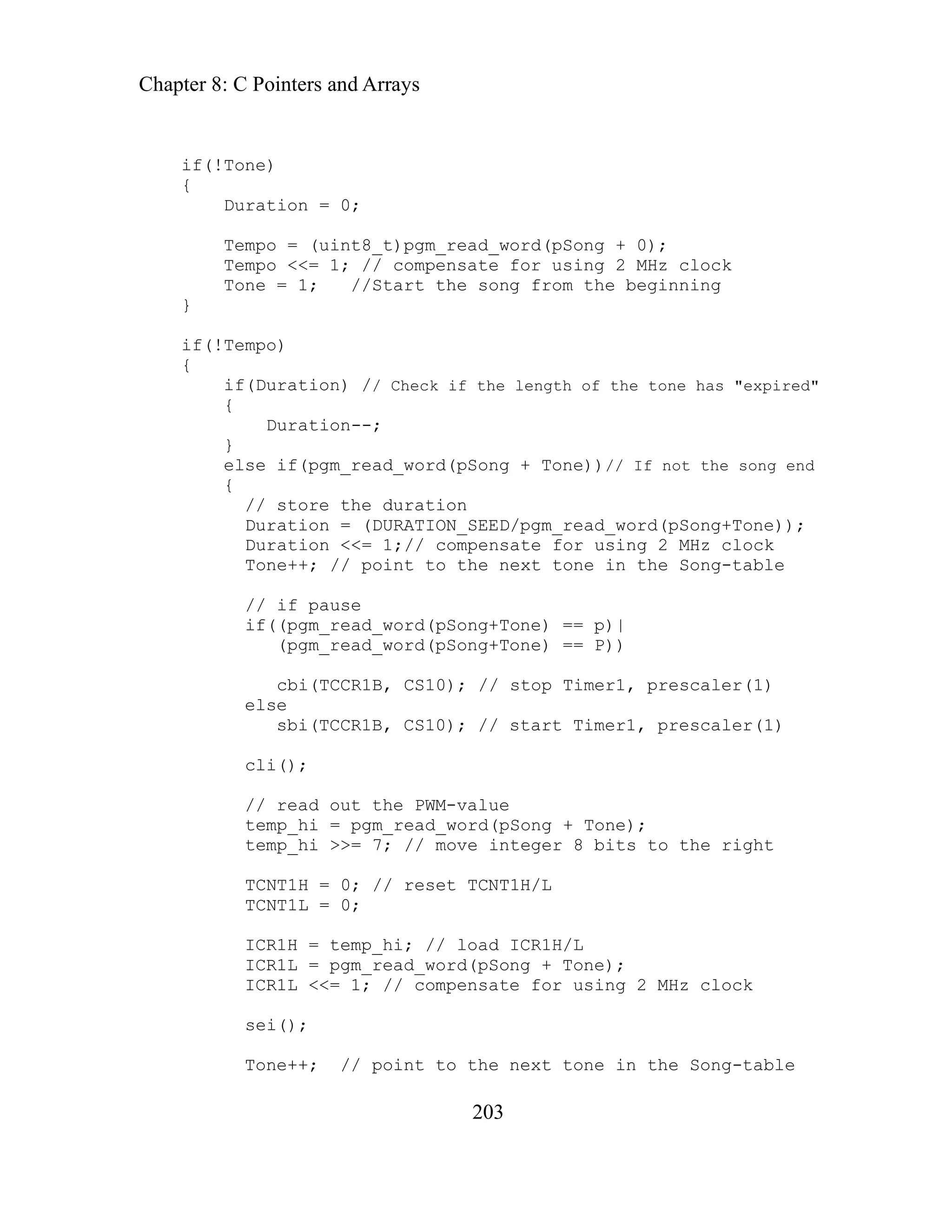 Chapter 8: C Pointers and Arrays
203
tion = 0;
Duration = (DURATION_SEED/pgm_read_word(pSong+Tone));
Duration <<= 1;// compensate for using 2 MHz clock
Tone++; // point to the next tone in the Song-table
e
if((pgm_read_word(pSong+Tone) == p)|
e) == P))
8 bits to the right
/ reset TCNT1H/L
ICR1H = temp_hi; // load ICR1H/L
ICR1L = pgm_read_word(pSong + Tone);
ICR1L <<= 1; // compensate for using 2 MHz clock
Tone++; // point to the next tone in the Song-table
if(!Tone)
{
Dura
Tempo = (uint8_t)pgm_read_word(pSong + 0);
Tempo <<= 1; // compensate for using 2 MHz clock
Tone = 1; //Start the song from the beginning
}
if(!Tempo)
{
if(Duration) // Check if the length of the tone has "expired"
{
Duration--;
}
else if(pgm_read_word(pSong + Tone))// If not the song end
{
// store the duration
// if paus
(pgm_read_word(pSong+Ton
cbi(TCCR1B, CS10); // stop Timer1, prescaler(1)
else
sbi(TCCR1B, CS10); // start Timer1, prescaler(1)
cli();
// read out the PWM-value
temp_hi = pgm_read_word(pSong + Tone);
temp_hi >>= 7; // move integer
TCNT1H = 0; /
TCNT1L = 0;
sei();
 