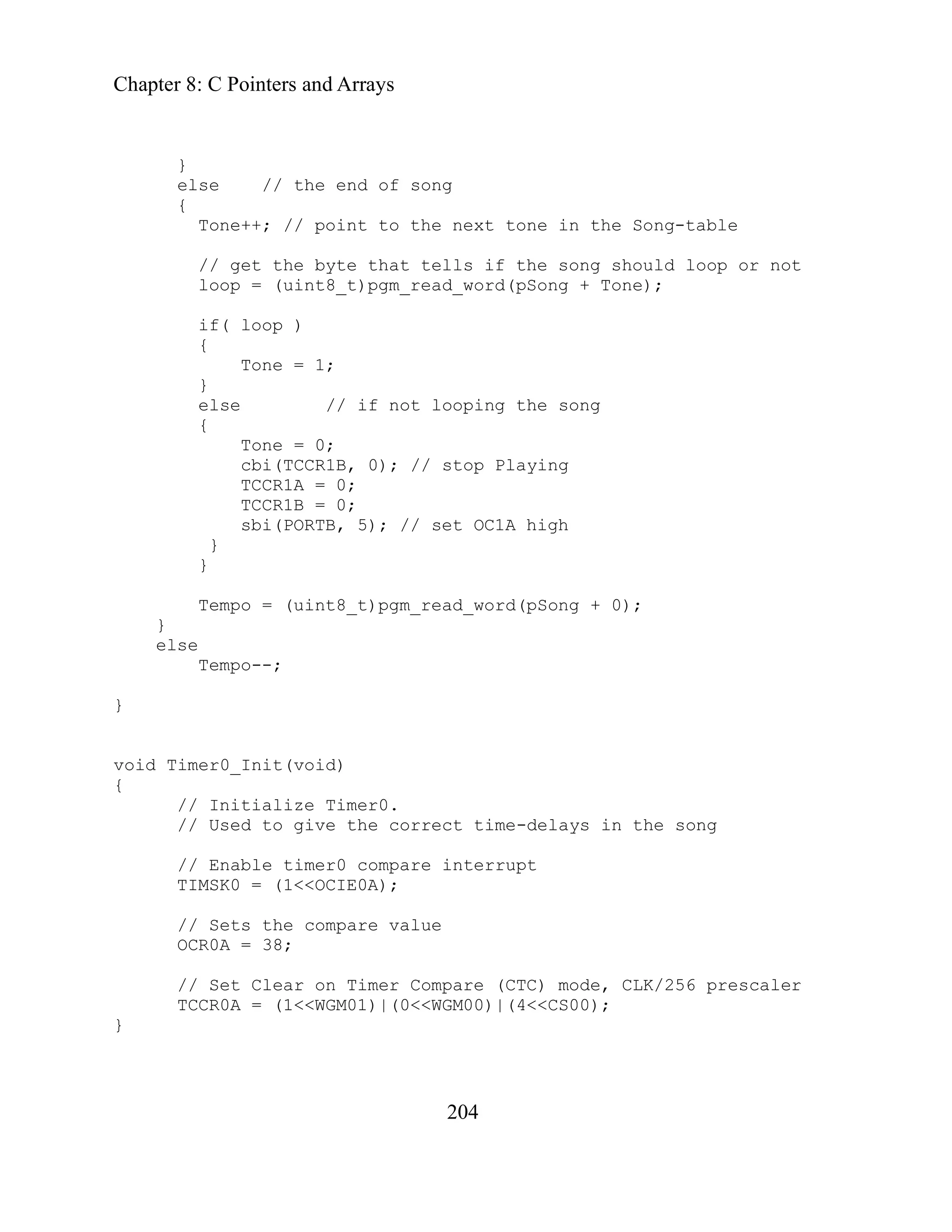 Chapter 8: C Pointers and Arrays
204
else // the end of song
point to the next tone in the Song-table
else // if not looping the song
0;
cbi(TCCR1B, 0); // stop Playing
TCCR1A = 0;
TCCR1B = 0;
sbi(PORTB, 5); // set OC1A high
}
_t)pgm_read_word(pSong + 0);
}
e the correct time-delays in the song
// Enable timer0 compare interrupt
TIMSK0 = (1<<OCIE0A);
re (CTC) mode, CLK/256 prescaler
00)|(4<<CS00);
}
}
{
Tone++; //
// get the byte that tells if the song should loop or not
loop = (uint8_t)pgm_read_word(pSong + Tone);
if( loop )
{
Tone = 1;
}
{
Tone =
}
Tempo = (uint8
else
Tempo--;
}
oid Timer0_Init(void)
v
{
// Initialize Timer0.
// Used to giv
// Sets the compare value
OCR0A = 38;
// Set Clear on Timer Compa
TCCR0A = (1<<WGM01)|(0<<WGM
 