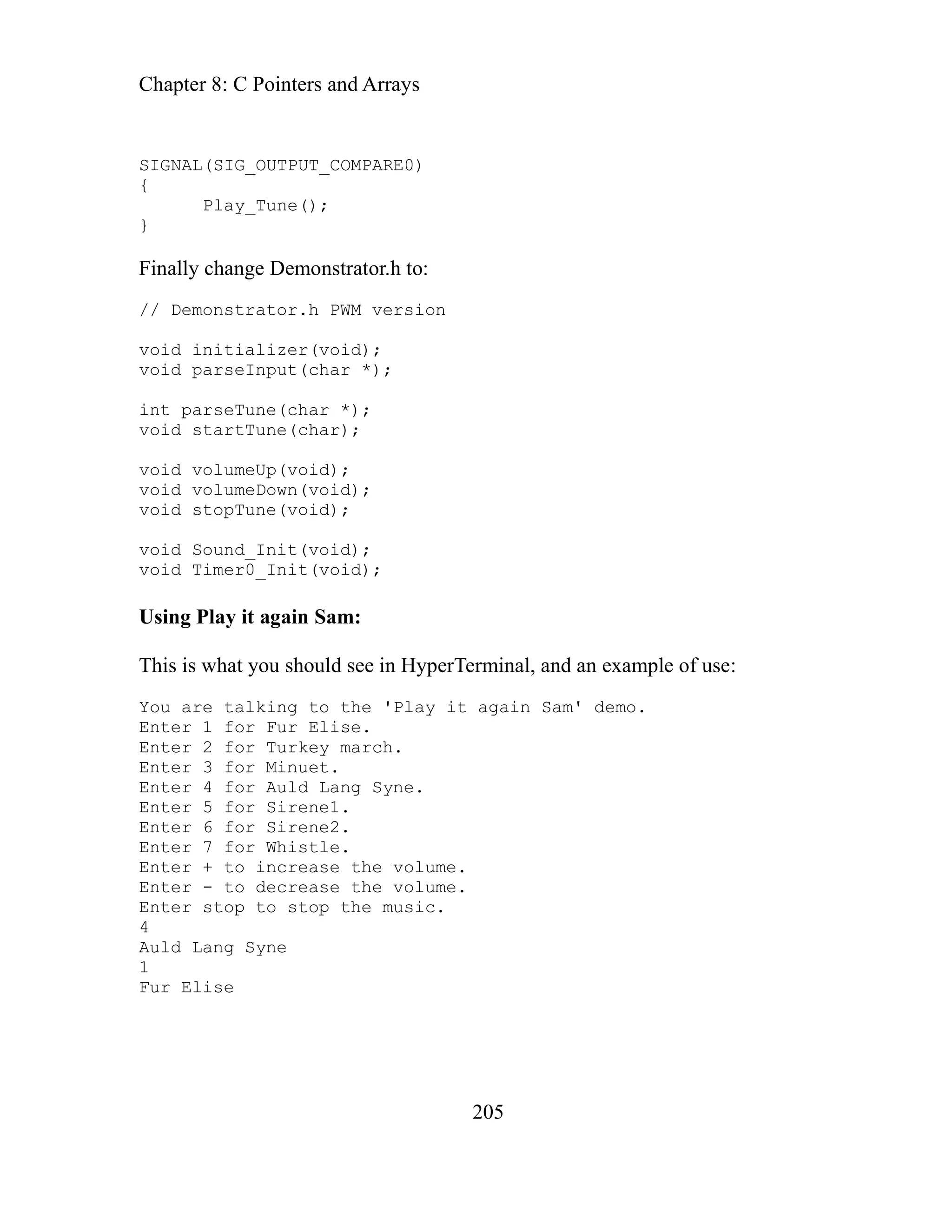 Chapter 8: C Pointers and Arrays
205
SIG L
{
Finally change Demonstrator.h to:
parseInput(char *);
int parseTune(char *);
void startTune(char);
void volumeUp(void);
void volumeDown(void);
void stopTune(void);
void Sound_Init(void);
void Timer0_Init(void);
Using Play it again Sam:
This is what you should see in HyperTerminal, and an example of use:
You are talking to the 'Play it again Sam' demo.
Enter 1 for Fur Elise.
Enter 2 for Turkey march.
Enter 3 for Minuet.
Enter 4 for Auld Lang Syne.
Enter 5 for Sirene1.
Enter 6 for Sirene2.
Enter 7 for Whistle.
Enter + to increase the volume.
Enter - to decrease the volume.
Enter stop to stop the music.
4
Auld Lang Syne
1
Fur Elise
NA (SIG_OUTPUT_COMPARE0)
Play_Tune();
}
// Demonstrator.h PWM version
void initializer(void);
void
 
