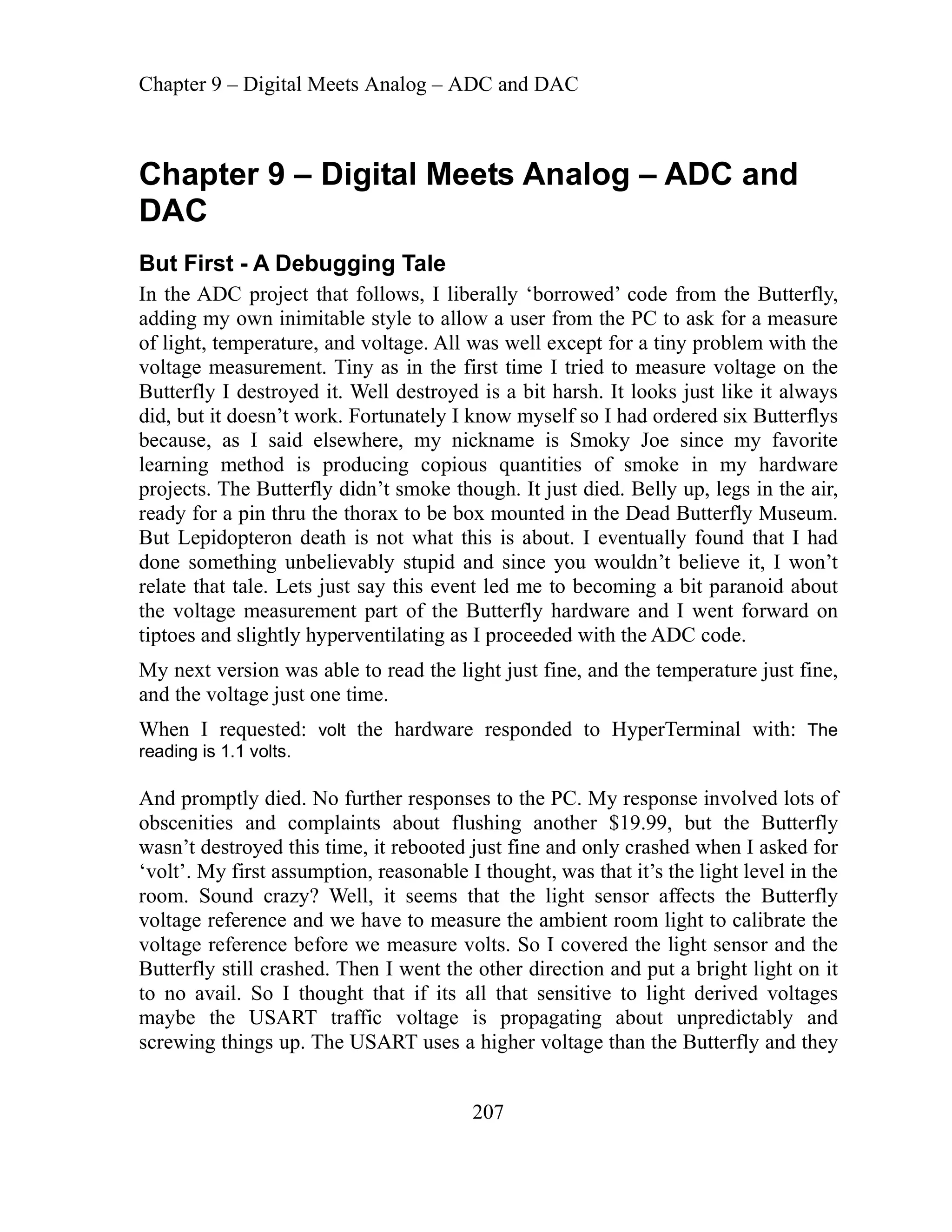 Chapter 9 – Digital Meets Analog – ADC and DAC
207
Digital Meets Analog – ADC and
t First - A Debugging Tale
t follows, I liberally ‘borrowed’ code from the Butterfly,
ble style to allow a user from the PC to ask for a measure
oltage. All was well except for a tiny problem with the
oltage measurement. Tiny as in the first time I tried to measure voltage on the
Butterfly I destroyed it. Well destroyed is a bit harsh. It looks just like it always
so I had ordered six Butterflys
moky Joe since my favorite
n my hardware
p, legs in the air,
nted in the Dead Butterfly Museum.
ut Lepidopteron death is not what this is about. I eventually found that I had
t tale. Lets just say this event led me to becoming a bit paranoid about
hardware and I went forward on
ed with the ADC code.
just fine,
and the
When que with: The
reading is 1.1 volts.
And pr PC. My response involved lots of
obscen the Butterfly
wasn’t destroy
‘volt’. My first assum
room. Sound
voltage eren ure the ambient room light to calibrate the
oltage erence before we measure volts. So I covered the light sensor and the
crewing things up. The USART uses a higher voltage than the Butterfly and they
Chapter 9 –
DAC
Bu
In the ADC project tha
dding my own inimita
a
of light, temperature, and v
v
did, but it doesn’t work. Fortunately I know myself
because, as I said elsewhere, my nickname is S
learning method is producing copious quantities of smoke i
rojects. The Butterfly didn’t smoke though. It just died. Belly u
p
ready for a pin thru the thorax to be box mou
B
done something unbelievably stupid and since you wouldn’t believe it, I won’t
relate tha
the voltage measurement part of the Butterfly
iptoes and slightly hyperventilating as I proceed
t
My next version was able to read the light just fine, and the temperature
voltage just one time.
I re sted: volt the hardware responded to HyperTerminal
omptly died
ities an
. No further responses to the
d complaints about flushing another $19.99, but
ed this time, it rebooted just fine and only crashed when I asked for
ption, reasonable I thought, was that it’s the light level in the
crazy? Well, it seems that the light sensor affects the Butterfly
ref
ref
ce and we have to meas
v
Butterfly still crashed. Then I went the other direction and put a bright light on it
to no avail. So I thought that if its all that sensitive to light derived voltages
maybe the USART traffic voltage is propagating about unpredictably and
s
 
