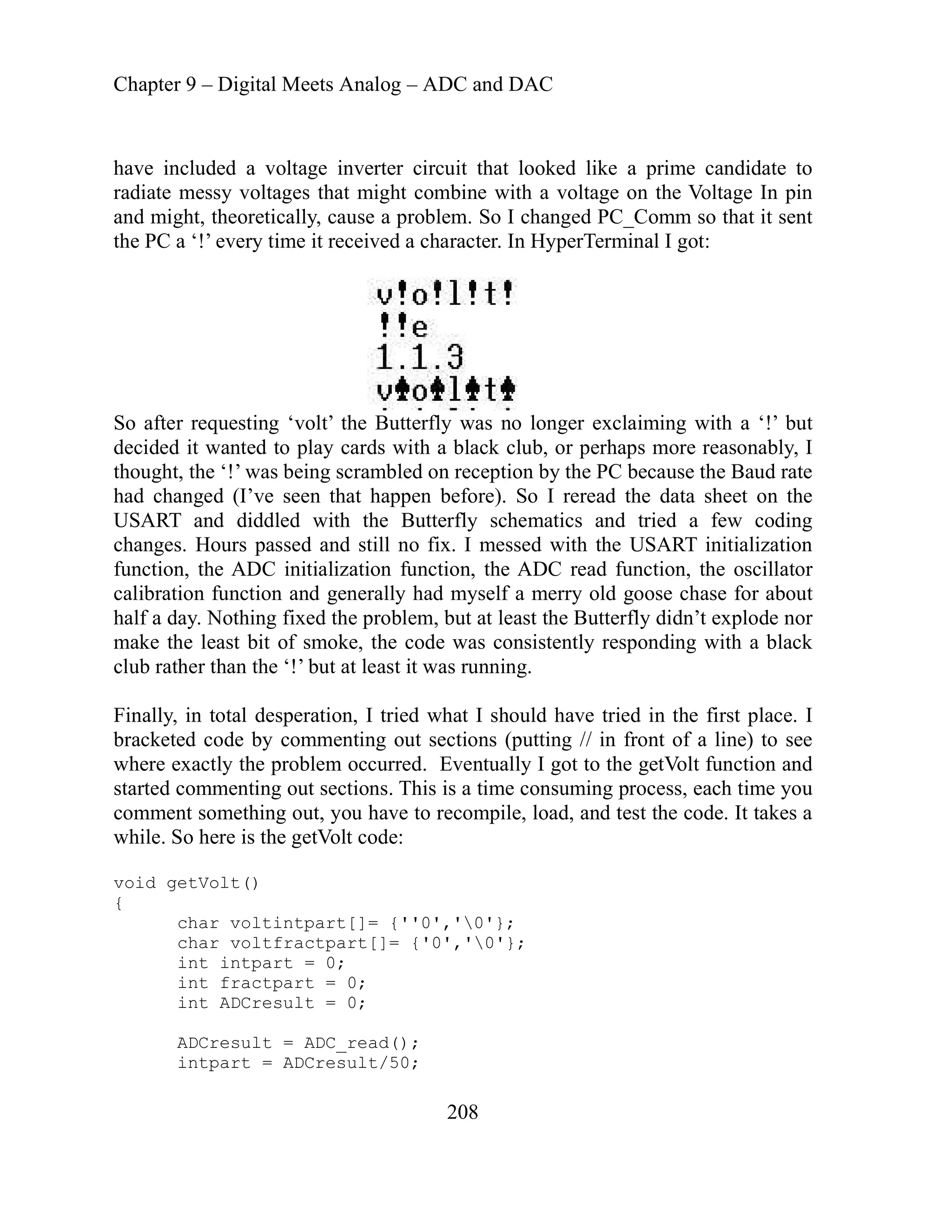 Chapter 9 – Digital Meets Analog – ADC and DAC
208
ave included a voltage inverter circuit that looked like a prime candidate to
bine with a voltage on the Voltage In pin
h
radiate messy voltages that might com
and might, theoretically, cause a problem. So I changed PC_Comm so that it sent
minal I got:
the PC a ‘!’ every time it received a character. In HyperTer
So after requesting ‘volt’ the Butterfly was no longer exclaiming with a ‘!’ but
ecided it wanted to play cards with a black club, or perhaps more reasonably, I
g scrambled on reception by the PC because the Baud rate
’ve seen that happen before). So I reread the data sheet on the
with the Butterfly schematics and tried a few coding
ill no fix. I messed with the USART initialization
on function, the ADC read function, the oscillator
r
in front of a line) to see
ventually I got to the getVolt function and
ch time you
nt something out, you have to recompile, load, and test the code. It takes a
0'};
d
thought, the ‘!’ was bein
had changed (I
USART and diddled
changes. Hours passed and st
ializati
function, the ADC init
calibration function and generally had myself a merry old goose chase for about
half a day. Nothing fixed the problem, but at least the Butterfly didn’t explode no
stently responding with a black
make the least bit of smoke, the code was consi
club rather than the ‘!’ but at least it was running.
Finally, in total desperation, I tried what I should have tried in the first place. I
racketed code by commenting out sections (putting //
b
where exactly the problem occurred. E
started commenting out sections. This is a time consuming process, ea
comme
while. So here is the getVolt code:
void getVolt()
{
char voltintpart[]= {''0','
char voltfractpart[]= {'0','0'};
int intpart = 0;
int fractpart = 0;
int ADCresult = 0;
ADCresult = ADC_read();
intpart = ADCresult/50;
 