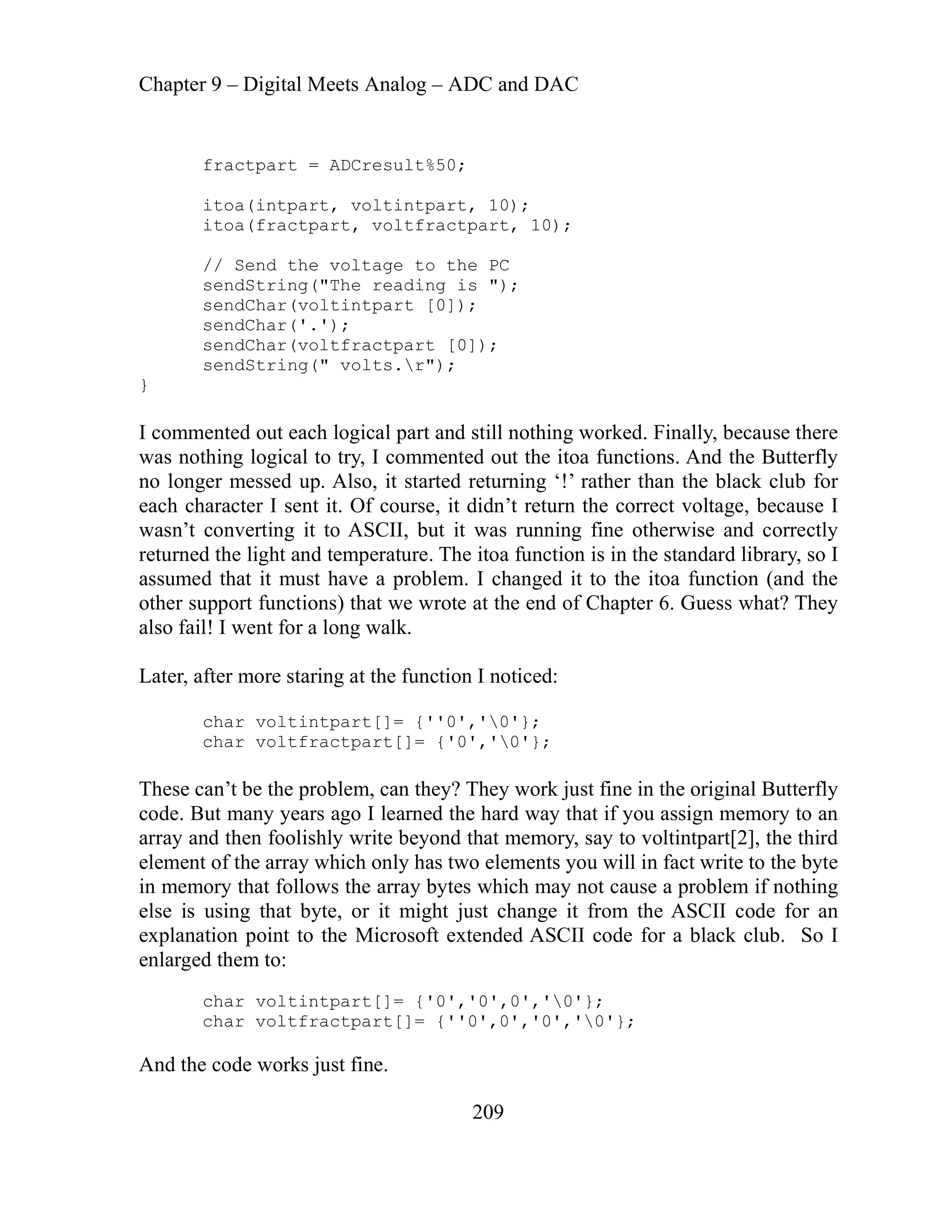 Chapter 9 – Digital Meets Analog – ADC and DAC
209
itoa(fractpart, voltfractpart, 10);
// Send the voltage to the PC
logical part and still nothing worked. Finally, because there
s nothing logical to try, I commented out the itoa functions. And the Butterfly
Also, it started returning ‘!’ rather than the black club for
dn’t return the correct voltage, because I
e end of Chapter 6. Guess what? They
Later
{''0','0'};
They work just fine in the original Butterfly
e hard way that if you assign memory to an
ray and then foolishly write beyond that memory, say to voltintpart[2], the third
ents you will in fact write to the byte
in ry that follows the array bytes which may not cause a problem if nothing
om the ASCII code for an
char voltintpart[]= {'0','0',0','0'};
fractpart = ADCresult%50;
itoa(intpart, voltintpart, 10);
sendString("The reading is ");
sendChar(voltintpart [0]);
sendChar('.');
sendChar(voltfractpart [0]);
sendString(" volts.r");
}
I c
a
ommented out each
w
no longer messed up.
each character I sent it. Of course, it di
wasn’t converting it to ASCII, but it was running fine otherwise and correctly
returned the light and temperature. The itoa function is in the standard library, so I
assumed that it must have a problem. I changed it to the itoa function (and the
wrote at th
other support functions) that we
so fail! I went for a long walk.
al
, after more staring at the function I noticed:
char voltintpart[]=
char voltfractpart[]= {'0','0'};
lem, can they?
These can’t be the prob
code. But many years ago I learned th
ar
el t of the array which only has two elem
emen
memo
else is using that byte, or it might just change it fr
tended ASCII code for a black club. So I
explanation point to the Microsoft ex
enlarged them to:
char voltfractpart[]= {''0',0','0','0'};
And the code works just fine.
 