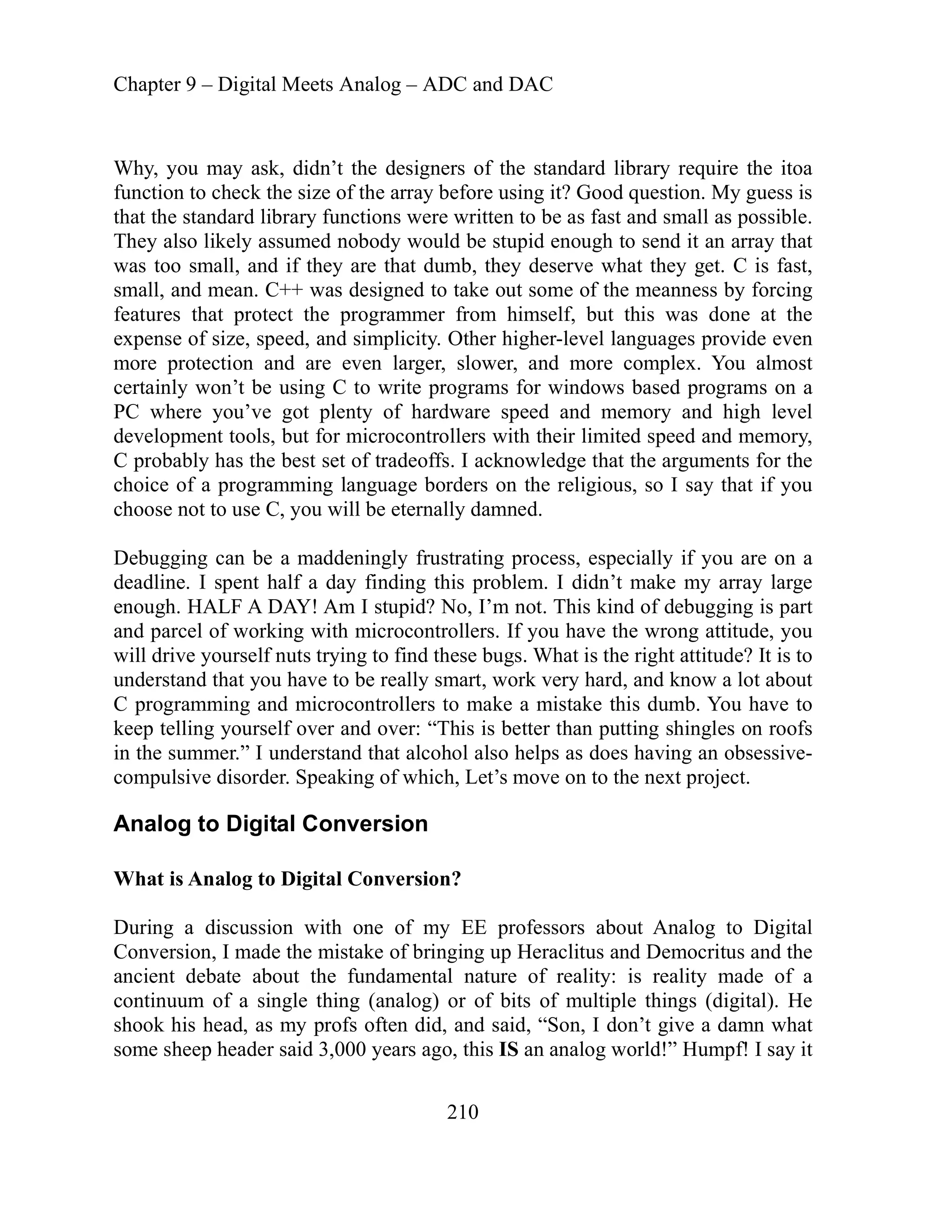 Chapter 9 – Digital Meets Analog – ADC and DAC
210
id enough to send it an array that
as too small, and if they are that dumb, they deserve what they get. C is fast,
was designed to take out some of the meanness by forcing
atures that protect the programmer from himself, but this was done at the
ly won’t be using C to write programs for windows based programs on a
where you’ve got plenty of hardware speed and memory and high level
d speed and memory,
that the arguments for the
choose
Debugg
deadlin
enough
and pa
will dri
underst
C prog
te shingles on roofs
I understand that alcohol also helps as does having an obsessive-
pulsive disorder. Speaking of which, Let’s move on to the next project.
nalo
igital Conversion?
gital
of bringing up Heraclitus and Democritus and the
al nature of reality: is reality made of a
ntinu or of bits of multiple things (digital). He
ook
some s
Why, you may ask, didn’t the designers of the standard library require the itoa
function to check the size of the array before using it? Good question. My guess is
that the standard library functions were written to be as fast and small as possible.
They also likely assumed nobody would be stup
w
small, and mean. C++
fe
expense of size, speed, and simplicity. Other higher-level languages provide even
more protection and are even larger, slower, and more complex. You almost
certain
PC
development tools, but for microcontrollers with their
fs. I acknowledge
limite
C probably has the best set of tradeof
choice of a programming language borders on the religious, so I say that if you
not to use C, you will be eternally damned.
ing can be a maddeningly frustrating process, especially if you are on a
e. I spent half a day finding this problem. I didn’t make my array large
. HALF A DAY! Am I stupid? No, I’m not. This kind of debugging is part
rcel of working with microcontrollers. If you have the wrong attitude, you
ve yourself nuts trying to find these bugs. What is the right attitude? It is to
and that you have to be really smart, work very hard, and know a lot about
ramming and microcontrollers to make a mistake this dumb. You have to
lling yourself over and over: “This is better than putting
keep
in the summer.”
com
A g to Digital Conversion
What is Analog to D
y EE professors about Analog to Di
During a discussion with one of m
Conversion, I made the mistake
ancient debate about the fundament
um of a single thing (analog)
co
sh his head, as my profs often did, and said, “Son, I don’t give a damn what
heep header said 3,000 years ago, this IS an analog world!” Humpf! I say it
 