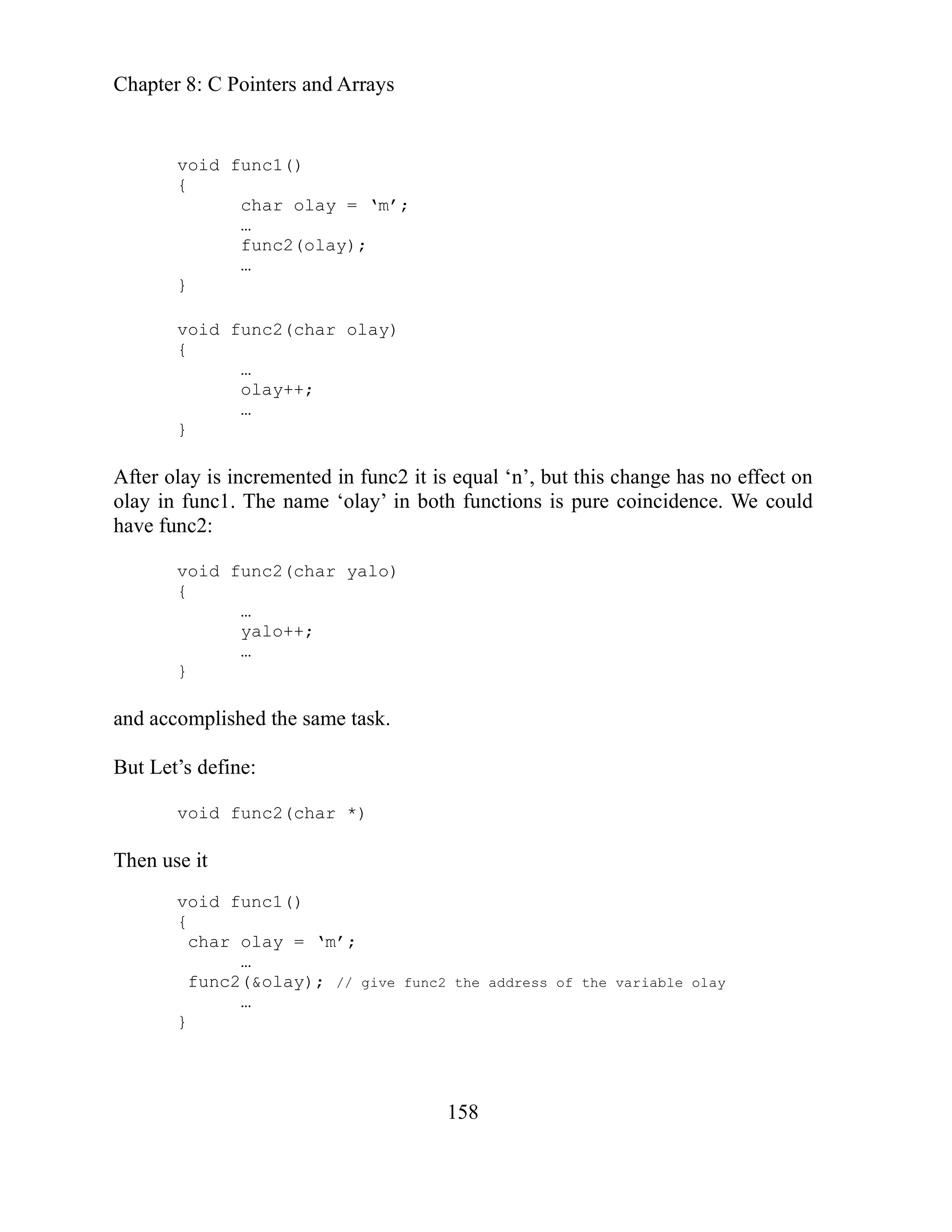 Chapter 8: C Pointers and Arrays
158
void func1()
func2 it is equal ‘n’, but this change has no effect on
in both functions is pure coincidence. We could
}
ut Let’s define:
e it
{
char olay = ‘m’;
…
func2(olay);
…
}
void func2(char olay)
{
…
olay++;
…
}
After olay is incremented in
lay in func1. The name ‘olay’
o
have func2:
void func2(char yalo)
{
…
yalo++;
…
and accomplished the same task.
B
void func2(char *)
Then us
void func1()
{
char olay = ‘m’;
…
func2(&olay); // give func2 the address of the variable olay
…
}
 