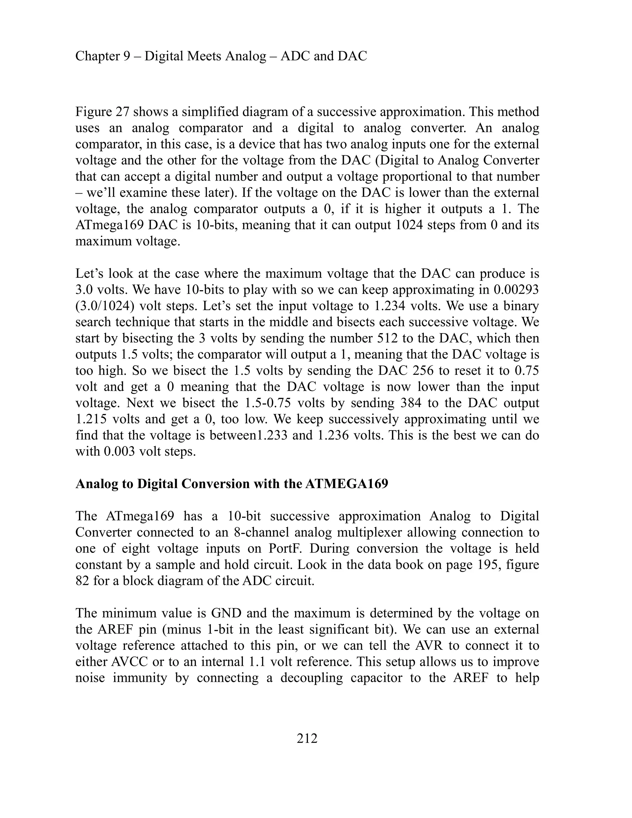 Chapter 9 – Digital Meets Analog – ADC and DAC
212
f a successive approximation. This method
igital to analog converter. An analog
compar
AC (Digital to Analog Converter
proportional to that number
we’ll
The
output 1024 steps from 0 and its
that the DAC can produce is
volts. We have 10-bits to play with so we can keep approximating in 0.00293
ltage to 1.234 volts. We use a binary
earch technique that starts in the middle and bisects each successive voltage. We
256 to reset it to 0.75
volt and get a 0 meaning that the DAC voltage is now lower than the input
-0.75 volts by sending 384 to the DAC output
. We keep successively approximating until we
etween1.233 and 1.236 volts. This is the best we can do
the ATMEGA169
uccessive approximation Analog to Digital
to an 8-channel analog multiplexer allowing connection to
inputs on PortF. During conversion the voltage is held
and hold circuit. Look in the data book on page 195, figure
the voltage on
t significant bit). We can use an external
Figure 27 shows a simplified diagram o
uses an analog comparator and a d
ator, in this case, is a device that has two analog inputs one for the external
voltage and the other for the voltage from the D
that can accept a digital number and output a voltage
– examine these later). If the voltage on the DAC is lower than the external
voltage, the analog comparator outputs a 0, if it is higher it outputs a 1.
ATmega169 DAC is 10-bits, meaning that it can
maximum voltage.
Let’s look at the case where the maximum voltage
3.0
(3.0/1024) volt steps. Let’s set the input vo
s
start by bisecting the 3 volts by sending the number 512 to the DAC, which then
outputs 1.5 volts; the comparator will output a 1, meaning that the DAC voltage is
too high. So we bisect the 1.5 volts by sending the DAC
voltage. Next we bisect the 1.5
.215 volts and get a 0, too low
1
find that the voltage is b
h 0.003 volt steps.
wit
Analog to Digital Conversion with
s a 10-bit s
The ATmega169 ha
ected
Converter conn
one of eight voltage
constant by a sample
82 for a block diagram of the ADC circuit.
The minimum value is GND and the maximum is determined by
the AREF pin (minus 1-bit in the leas
voltage reference attached to this pin, or we can tell the AVR to connect it to
either AVCC or to an internal 1.1 volt reference. This setup allows us to improve
AREF to help
noise immunity by connecting a decoupling capacitor to the
 