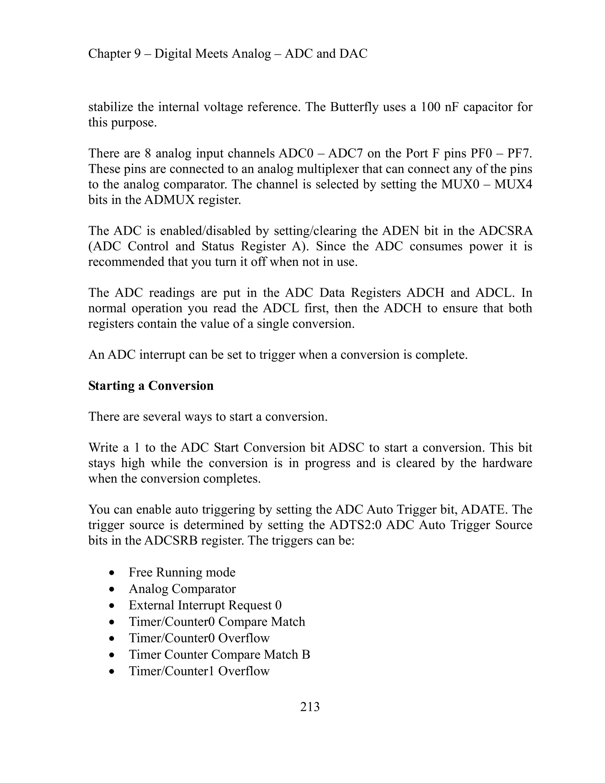 Chapter 9 – Digital Meets Analog – ADC and DAC
213
abilize the internal voltage reference. The Butterfly uses a 100 nF capacitor for
ls ADC0 – ADC7 on the Port F pins PF0 – PF7.
ected to an analog multiplexer that can connect any of the pins
isabled by setting/clearing the ADEN bit in the ADCSRA
en not in use.
nd ADCL. In
lue of a single conversion.
tart Conversion bit ADSC to start a conversion. This bit
he conversion is in progress and is cleared by the hardware
n completes.
le auto triggering by setting the ADC Auto Trigger bit, ADATE. The
e is determined by setting the ADTS2:0 ADC Auto Trigger Source
Timer Counter Compare Match B
mer/Counter1 Overflow
st
this purpose.
input channe
There are 8 analog
e pins are conn
Thes
to the analog comparator. The channel is selected by setting the MUX0 – MUX4
bits in the ADMUX register.
abled/d
The ADC is en
(ADC Control and Status Register A). Since the ADC consumes power it is
recommended that you turn it off wh
The ADC readings are put in the ADC Data Registers ADCH a
the ADCL first, then the ADCH to ensure that both
normal operation you read
registers contain the va
n ADC .
A interrupt can be set to trigger when a conversion is complete
nversion
Starting a Co
There are several ways to start a conversion.
rite a 1 to the ADC S
W
stays high while t
when the conversio
You can enab
igger sourc
tr
bits in the ADCSRB register. The triggers can be:
Free Running mode
Analog Comparator
External Interrupt Request 0
Timer/Counter0 Compare Match
Timer/Counter0 Overflow
Ti
 