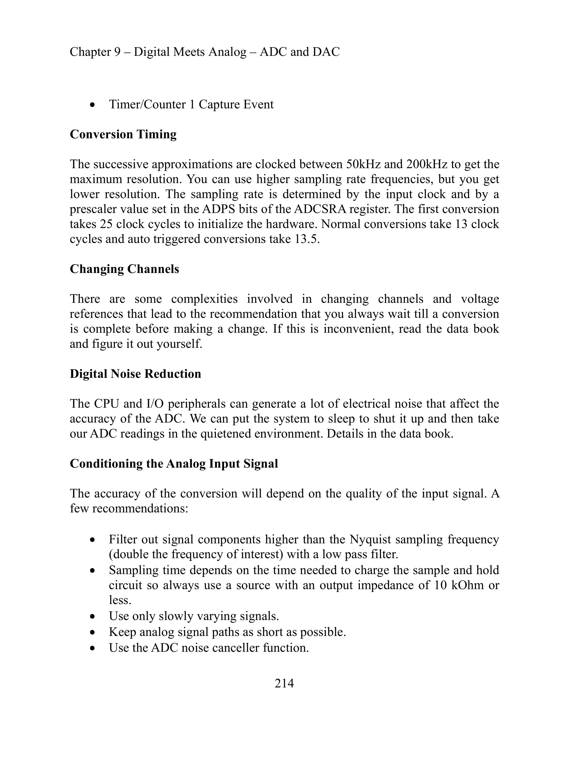 Chapter 9 – Digital Meets Analog – ADC and DAC
214
Timer/Counter 1 Capture Event
Conversion Timing
he successive approximations are clocked between 50kHz and 200kHz to get the
aximum resolution. You can use higher sampling rate frequencies, but you get
The first conversion
al conversions take 13 clock
Changing Channels
ging channels and voltage
referen lways wait till a conversion
com venient, read the data book
igital eduction
trical noise that affect the
curacy of the ADC. We can put the system to sleep to shut it up and then take
r AD ils in the data book.
The accuracy of the conversion will depend on the quality of the input signal. A
w recommendations:
Filter out signal components higher than the Nyquist sampling frequency
(double the frequency of interest) with a low pass filter.
Sampling time depends on the time needed to charge the sample and hold
circuit so always use a source with an output impedance of 10 kOhm or
less.
Use only slowly varying signals.
l paths as short as possible.
T
m
lower resolution. The sampling rate is determined by the input clock and by a
prescaler value set in the ADPS bits of the ADCSRA register.
takes 25 clock cycles to initialize the hardware. Norm
cycles and auto triggered conversions take 13.5.
There are some complexities involved in chan
ces that lead to the recommendation that you a
plete before making a change. If this is incon
is
and figure it out yourself.
D Noise R
The CPU and I/O peripherals can generate a lot of elec
ac
ou C readings in the quietened environment. Deta
Conditioning the Analog Input Signal
fe
Keep analog signa
Use the ADC noise canceller function.
 