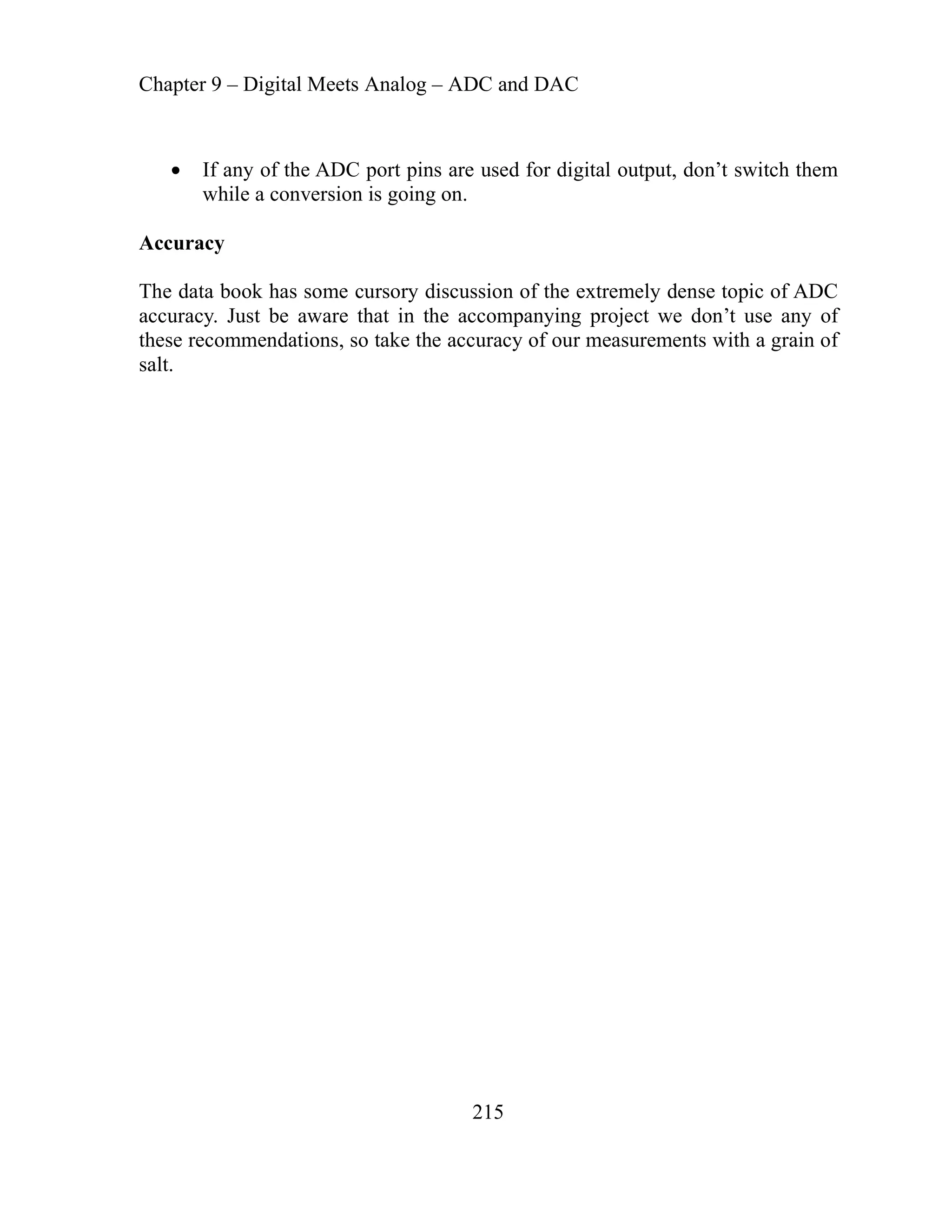 Chapter 9 – Digital Meets Analog – ADC and DAC
215
sed for digital output, don’t switch them
while a conversion is going on.
If any of the ADC port pins are u
Accuracy
The data book has some cursory discussion of the extremely dense topic of ADC
accuracy. Just be aware that in the accompanying project we don’t use any of
these recommendations, so take the accuracy of our measurements with a grain of
salt.
 