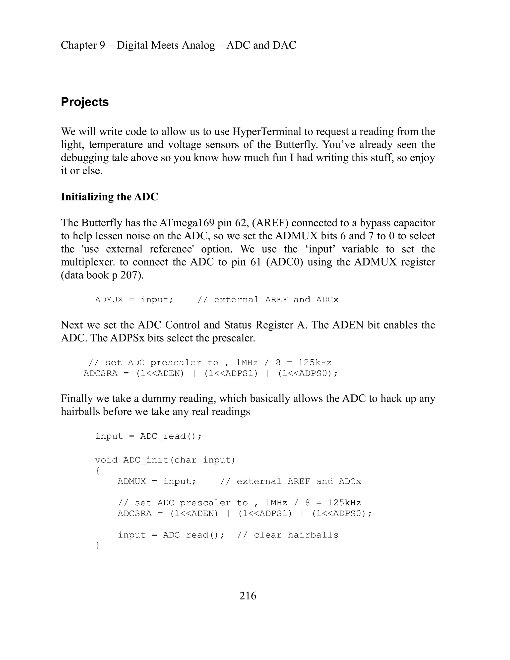 Chapter 9 – Digital Meets Analog – ADC and DAC
216
Projects
We will write code to allow us to use HyperTerminal to request a reading from the
light, temperature and voltage sensors of the Butterfly. You’ve already seen the
debugging tale above so you know how much fun I had writing this stuff, so enjoy
it or else.
Initializing the ADC
The Butterfly has the ATmega169 pin 62, (AREF) connected to a bypass capacitor
to help lessen noise on the ADC, so we set the ADMUX bits 6 and 7 to 0 to select
the 'use external reference' option. We use the ‘input’ variable to set the
multiplexer. to connect the ADC to pin 61 (ADC0) using the ADMUX register
(data book p 207).
ADMUX = input; // external AREF and ADCx
Next we set the ADC Control and Status Register A. The ADEN bit enables the
ADC. The ADPSx bits select the prescaler.
// set ADC prescaler to , 1MHz / 8 = 125kHz
ADCSRA = (1<<ADEN) | (1<<ADPS1) | (1<<ADPS0);
ternal AREF and ADCx
, 1MHz / 8 = 125kHz
ADCSRA = (1<<ADEN) | (1<<ADPS1) | (1<<ADPS0);
input = ADC_read(); // clear hairballs
}
Finally we take a dummy reading, which basically allows the ADC to hack up any
airballs before we take any real readings
h
input = ADC_read();
void ADC_init(char input)
{
ADMUX = input; // ex
// set ADC prescaler to
 