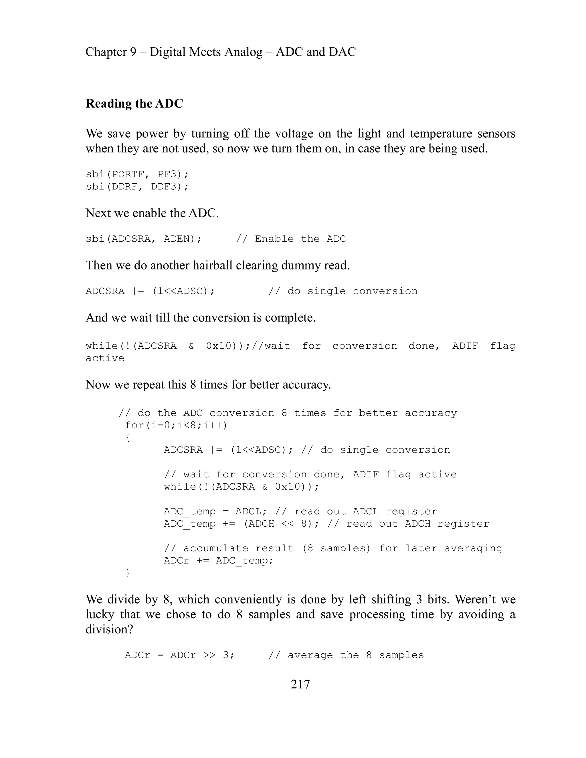 Chapter 9 – Digital Meets Analog – ADC and DAC
217
while(!(ADCSRA & 0x10));
result (8 samples) for later averaging
ADCr += ADC_temp;
ADCr = ADCr >> 3; // average the 8 samples
Reading the ADC
We save power by turning off the voltage on the light and temperature sensors
when they are not used, so now we turn them on, in case they are being used.
sbi(PORTF, PF3);
sbi(DDRF, DDF3);
ext we enable the ADC.
N
sbi(ADCSRA, ADEN); // Enable the ADC
Then we do another hairball clearing dummy read.
ADCSRA |= (1<<ADSC); // do single conversion
And we wait till the conversion is complete.
while(!(ADCSRA & 0x10));//wait for conversion done, ADIF flag
active
Now we repeat this 8 times for better accuracy.
// do the ADC conversion 8 times for better accuracy
for(i=0;i<8;i++)
{
ADCSRA |= (1<<ADSC); // do single conversion
// wait for conversion done, ADIF flag active
ADC_temp = ADCL; // read out ADCL register
ADC_temp += (ADCH << 8); // read out ADCH register
// accumulate
}
We divide by 8, which conveniently is done by left shifting 3 bits. Weren’t we
lucky that we chose to do 8 samples and save processing time by avoiding a
division?
 
