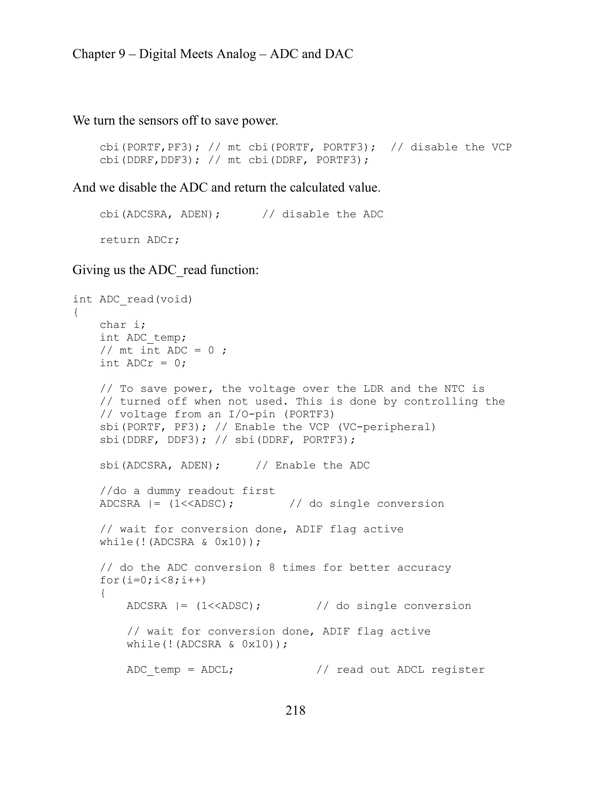 Chapter 9 – Digital Meets Analog – ADC and DAC
218
We turn the sensors off to save power.
cbi(PORTF,PF3); // mt cbi(PORTF, PORTF3); // disable the VCP
cbi(DDRF,DDF3); // mt cbi(DDRF, PORTF3);
And we disable the ADC and return the calculated value.
cbi(ADCSRA, ADEN); // disable the ADC
return ADCr;
Giving us the ADC_read function:
int ADC_read(void)
{
char i;
int ADC_temp;
// mt int ADC = 0 ;
int ADCr = 0;
// To save power, the voltage over the LDR and the NTC is
// turned off when not used. T is is done by controlling the
// voltage from an I/O-pin (PORTF3)
sbi(PORTF, PF3); // Enable the VCP (VC-peripheral)
sbi(DDRF, DDF3); // sbi(DDRF, PORTF3);
sbi(ADCSRA, ADEN); // Enable the ADC
//do a dummy readout first
ADCSRA |= (1<<ADSC); // do single conversion
// wait for conversion done, ADIF flag active
while(!(ADCSRA & 0x10));
// do the ADC conversion 8 times for better accuracy
for(i=0;i<8;i++)
{
ADCSRA |= (1<<ADSC); // do single conversion
// wait for conversion done, ADIF flag active
while(!(AD
ADC_temp = ADCL; // read out ADCL register
h
CSRA & 0x10));
 