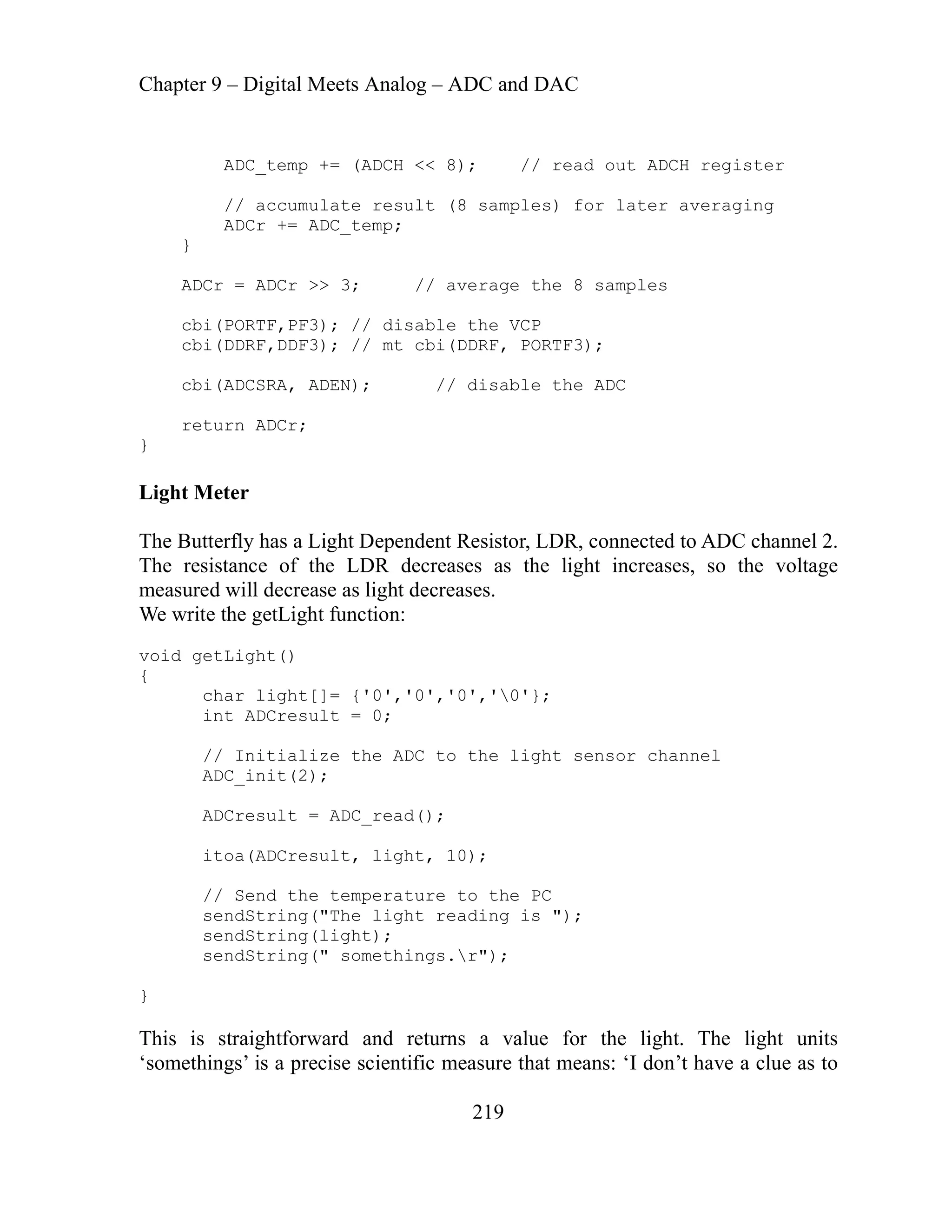 Chapter 9 – Digital Meets Analog – ADC and DAC
219
ADC_temp += (ADCH << 8); // read out ADCH register
// accumulate result (8 samples) for later averaging
ADCr += ADC_temp;
}
ADCr = ADCr >> 3; // average the 8 samples
cbi(PORTF,PF3); // disable the VCP
cbi(DDRF,DDF3); // mt cbi(DDRF, PORTF3);
cbi(ADCSRA, ADEN); // disable the ADC
return ADCr;
}
Light Meter
The Butterfly has a Light Dependent Resistor, LDR, connected to ADC channel 2.
The resistance of the LDR decreases as the light increases, so the voltage
measured will decrease as light decreases.
We write the getLight function:
void getLight()
{
char light[]= {'0','0','0','0'};
i r
// Initialize the ADC to the light sensor channel
ADC_init(2);
ADCresult = ADC_read();
itoa(ADCresult, light, 10);
// Send the temperature to the PC
sendString("The light reading is ");
sendString(light);
sendString(" somethings.r");
}
This is straightforward and returns a value for the light. The light units
‘somethings’ is a precise scientific measure that means: ‘I don’t have a clue as to
nt ADC esult = 0;
 