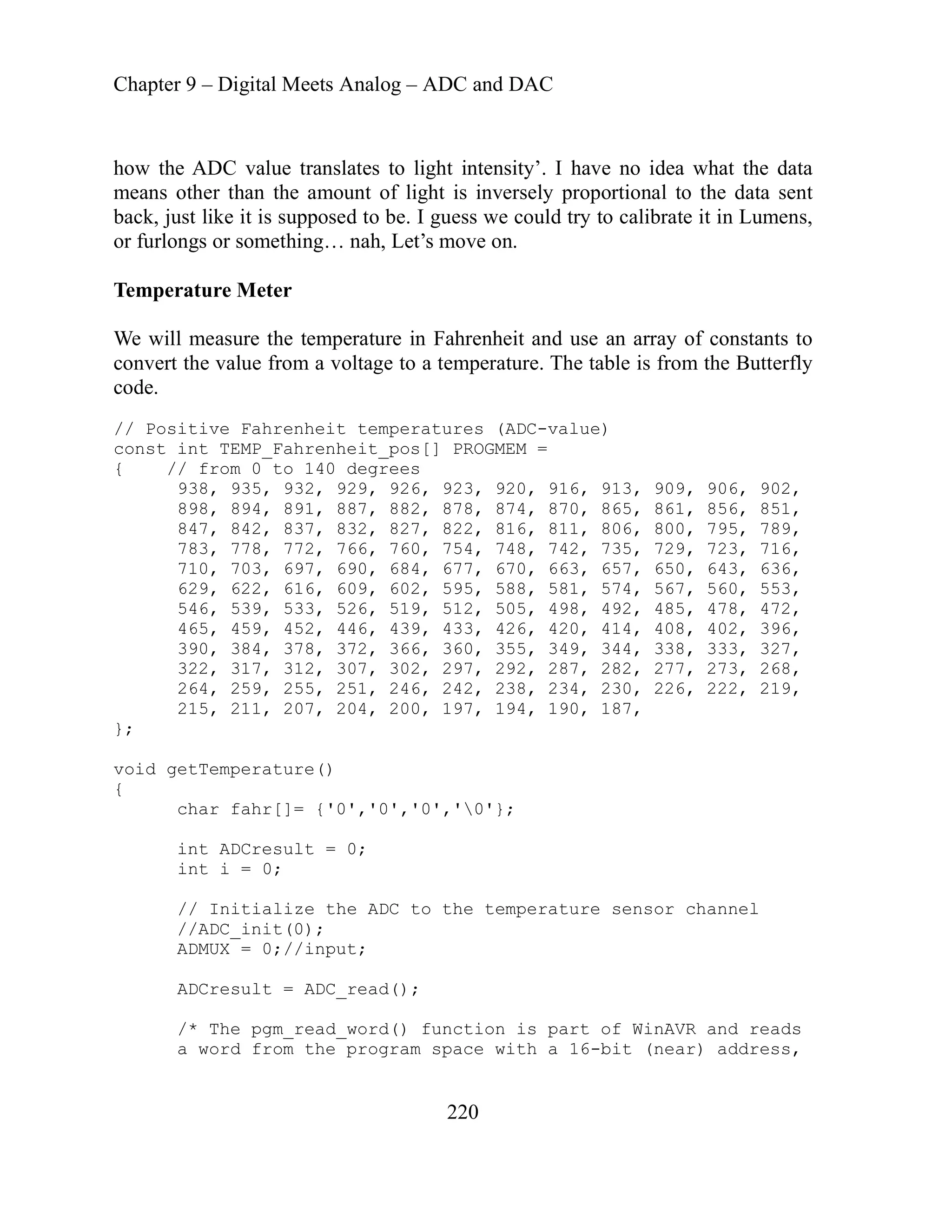 Chapter 9 – Digital Meets Analog – ADC and DAC
220
how the ADC value translates to light intensity’. I have no idea what the data
means other than the amount of light is inversely proportional to the data sent
back, just like it is supposed to be. I guess we could try to calibrate it in Lumens,
or furlongs or something… nah, Let’s move on.
Temperature Meter
We will measure the temperature in Fahrenheit and use an array of constants to
convert the value from a voltage to a temperature. The table is from the Butterfly
code.
// Positive Fahrenheit temperatures (ADC-value)
const int TEMP_Fahrenheit_pos[] PROGMEM =
{ // from 0 to 140 degrees
938, 935, 932, 929, 926, 923, 920, 916, 913, 909, 906, 902,
898, 894, 891, 887, 882, 878, 874, 870, 865, 861, 856, 851,
847, 842, 837, 832, 827, 822, 816, 811, 806, 800, 795, 789,
783, 778, 772, 766, 760, 754, 748, 742, 735, 729, 723, 716,
710, 703, 697, 690, 684, 677, 670, 663, 657, 650, 643, 636,
629, 622, 616, 609, 602, 595, 588, 581, 574, 567, 560, 553,
546, 539, 533, 526, 519, 512, 505, 498, 492, 485, 478, 472,
465, 459, 452, 446, 439, 433, 426, 420, 414, 408, 402, 396,
390, 384, 378, 372, 366, 360, 355, 349, 344, 338, 333, 327,
322, 317, 312, 307, 302, 297, 292, 287, 282, 277, 273, 268,
264, 259, 255, 251, 246, 242, 238, 234, 230, 226, 222, 219,
215, 211, 207, 204, 200, 197, 194, 190, 187,
};
void getTemperature()
{
char fahr[]= {'0','0','0','0'};
int ADCresult = 0;
// Initialize the ADC to the temperature sensor channel
and reads
e program space with a 16-bit (near) address,
int i = 0;
//ADC_init(0);
ADMUX = 0;//input;
ADCresult = ADC_read();
/* The pgm_read_word() function is part of WinAVR
a word from th
 