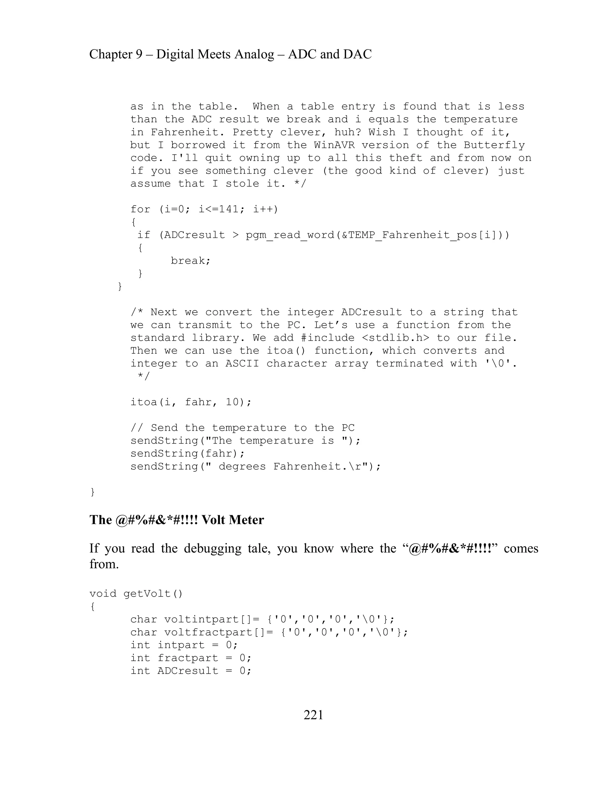Chapter 9 – Digital Meets Analog – ADC and DAC
221
. When a table entry is found that is less
esult we break and i equals the temperature
in Fahrenheit. Pretty clever, huh? Wish I thought of it,
d it from the WinAVR version of the Butterfly
quit owning up to all this theft and from now on
if you see something clever (the good kind of clever) just
I stole it. */
1; i++)
ord(&TEMP_Fahrenheit_pos[i]))
}
/* Next we convert the integer ADCresult to a string that
rom the
ur file.
use the itoa() function, which converts and
ASCII character array terminated with '0'.
0);
e temperature to the PC
("The temperature is ");
Fahrenheit.r");
know where the “@#%#&*#!!!!” comes
0','0','0','0'};
','0','0','0'};
as in the table
than the ADC r
but I borrowe
code. I'll
assume that
for (i=0; i<=14
{
if (ADCresult > pgm_read_w
{
break;
}
we can transmit to the PC. Let’s use a function f
standard library. We add #include <stdlib.h> to o
Then we can
integer to an
*/
itoa(i, fahr, 1
// Send th
sendString
sendString(fahr);
sendString(" degrees
}
The @#%#&*#!!!! Volt Meter
If you read the debugging tale, you
from.
void getVolt()
{
char voltintpart[]= {'
char voltfractpart[]= {'0
int intpart = 0;
int fractpart = 0;
int ADCresult = 0;
 