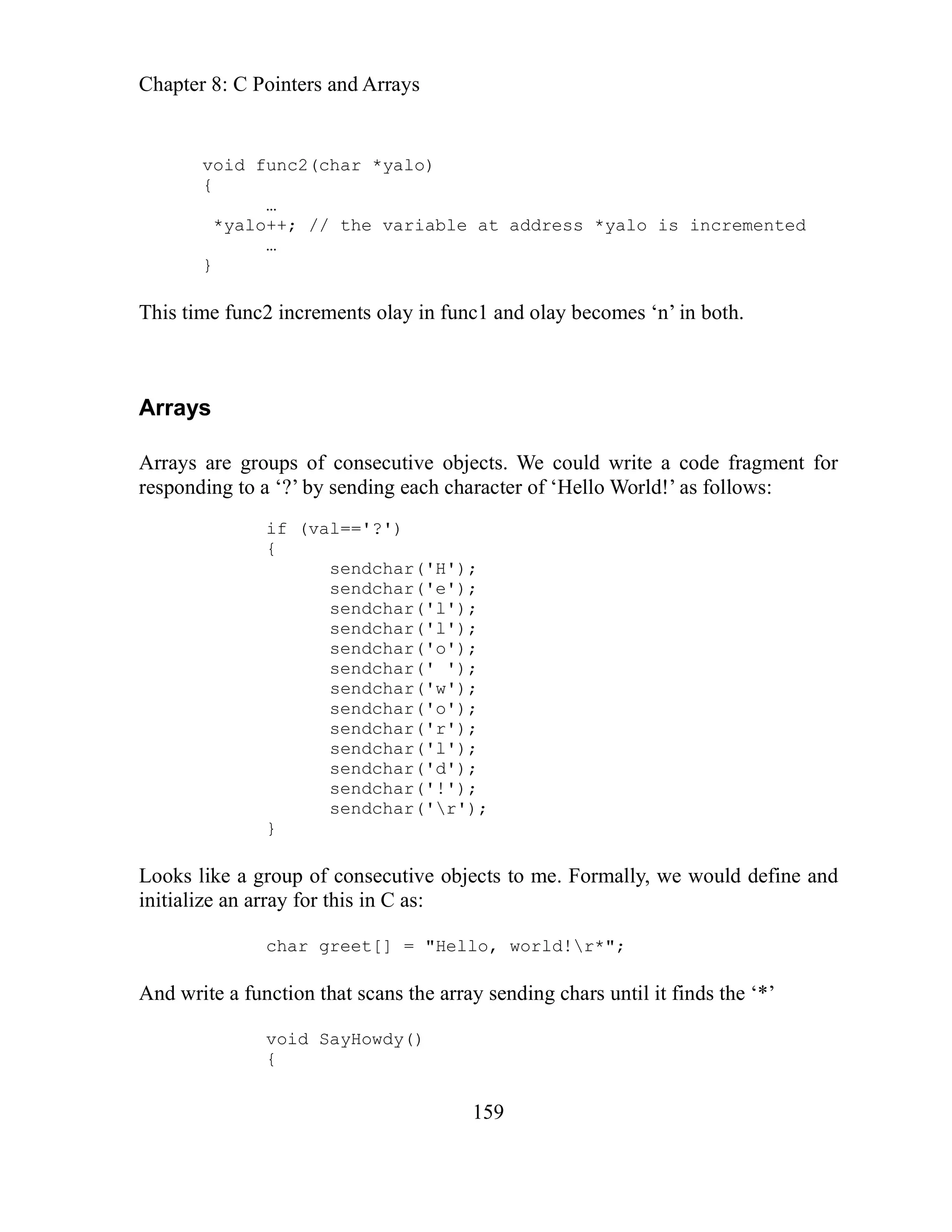 Chapter 8: C Pointers and Arrays
159
…
d!’ as follows:
);
);
itializ
ns the array sending chars until it finds the ‘*’
void func2(char *yalo)
{
*yalo++; // the variable at address *yalo is incremented
…
}
This time func2 increments olay in func1 and olay becomes ‘n’ in both.
Arrays
Arrays are groups of consecutive objects. We could write a code fragment for
responding to a ‘?’ by sending each character of ‘Hello Worl
if (val=='?')
{
sendchar('H');
'e');
sendchar(
sendchar('l');
sendchar('l');
sendchar('o'
sendchar(' '
sendchar('w');
sendchar('o');
sendchar('r');
sendchar('l');
sendchar('d');
sendchar('!');
sendchar('r');
}
Looks like a group of consecutive objects to me. Formally, we would define and
in an arr
e ay for this in C as:
char greet[] = "Hello, world!r*";
And write a function that sca
void SayHowdy()
{
 