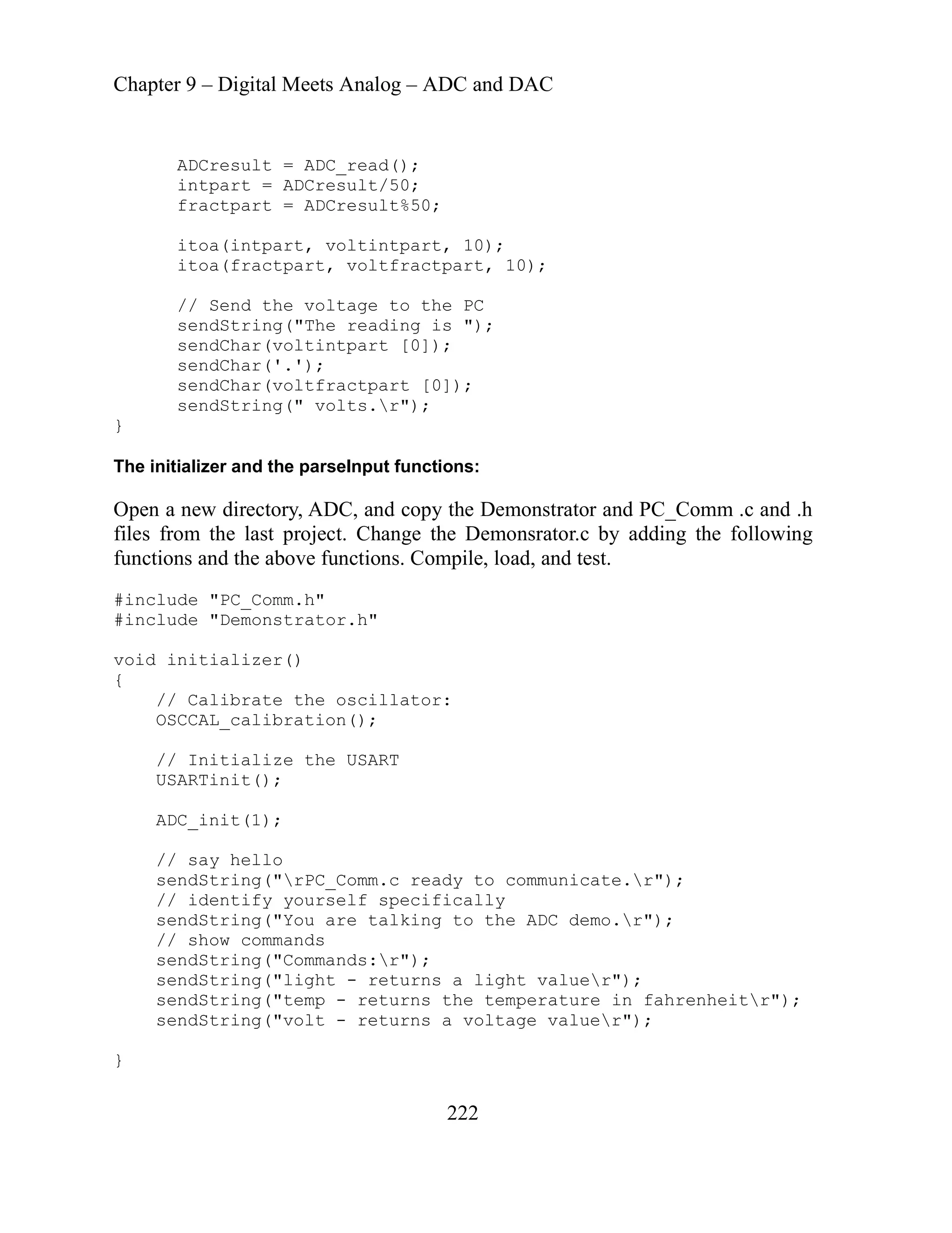 Chapter 9 – Digital Meets Analog – ADC and DAC
222
0);
t, 10);
C
g is ");
C, and copy the Demonstrator and PC_Comm .c and .h
t. Change the Demonsrator.c by adding the following
ctions. Compile, load, and test.
nclude "Demonstrator.h"
USA
y to communicate.r");
cally
he ADC demo.r");
;
e valuer");
ADCresult = ADC_read();
intpart = ADCresult/50;
%50;
fractpart = ADCresult
itoa(intpart, voltintpart, 1
tpar
itoa(fractpart, voltfrac
o the P
// Send the voltage t
sendString("The readin
sendChar(voltintpart [0]);
sendChar('.');
sendChar(voltfractpart [0]);
sendString(" volts.r");
}
d the parseInput functions:
The initializer an
Open a new directory, AD
last projec
files from the
functions and the above fun
#i
i
nclude "PC_Comm.h"
#
er()
void initializ
{
// Calibrate the oscillator:
OSCCAL_calibration();
// Initialize the USART
RTinit();
ADC_init(1);
// say hello
sendString("rPC_Comm.c read
i
// identify yourself specif
ndString("You are talking to t
se
// show commands
:r");
sendString("Commands
sendString("light - returns a light valuer");
perature in fahrenheitr")
sendString("temp - returns the tem
ag
sendString("volt - returns a volt
}
 