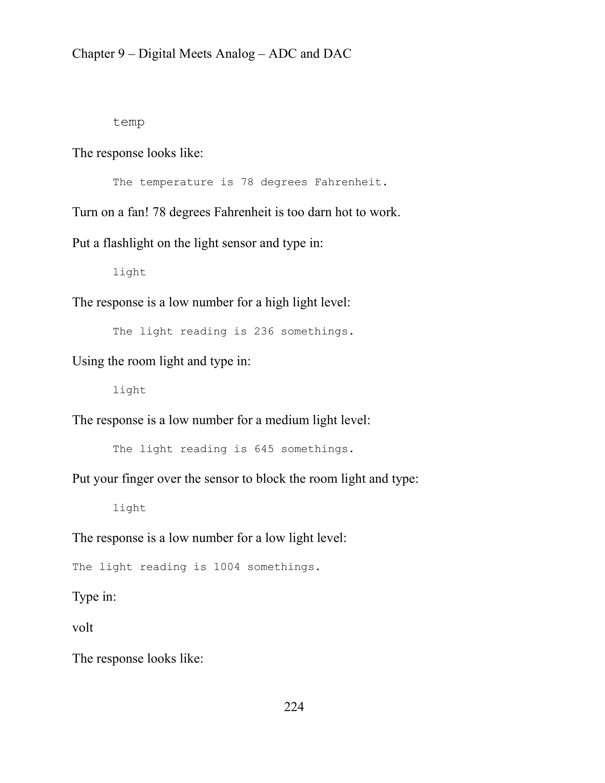 Chapter 9 – Digital Meets Analog – ADC and DAC
224
degrees Fahrenheit is too darn hot to work.
he light sensor and type in:
r for a high light level:
ading is 236 somethings.
ing the room light and type in:
room light and type:
e light reading is 1004 somethings.
lt
he res
temp
The response looks like:
The temperature is 78 degrees Fahrenheit.
Turn on a fan! 78
Put a flashlight on t
light
The response is a low numbe
The light re
Us
light
r a medium light level:
The response is a low number fo
The light reading is 645 somethings.
Put your finger over the sensor to block the
light
The response is a low number for a low light level:
Th
Type in:
vo
T ponse looks like:
 