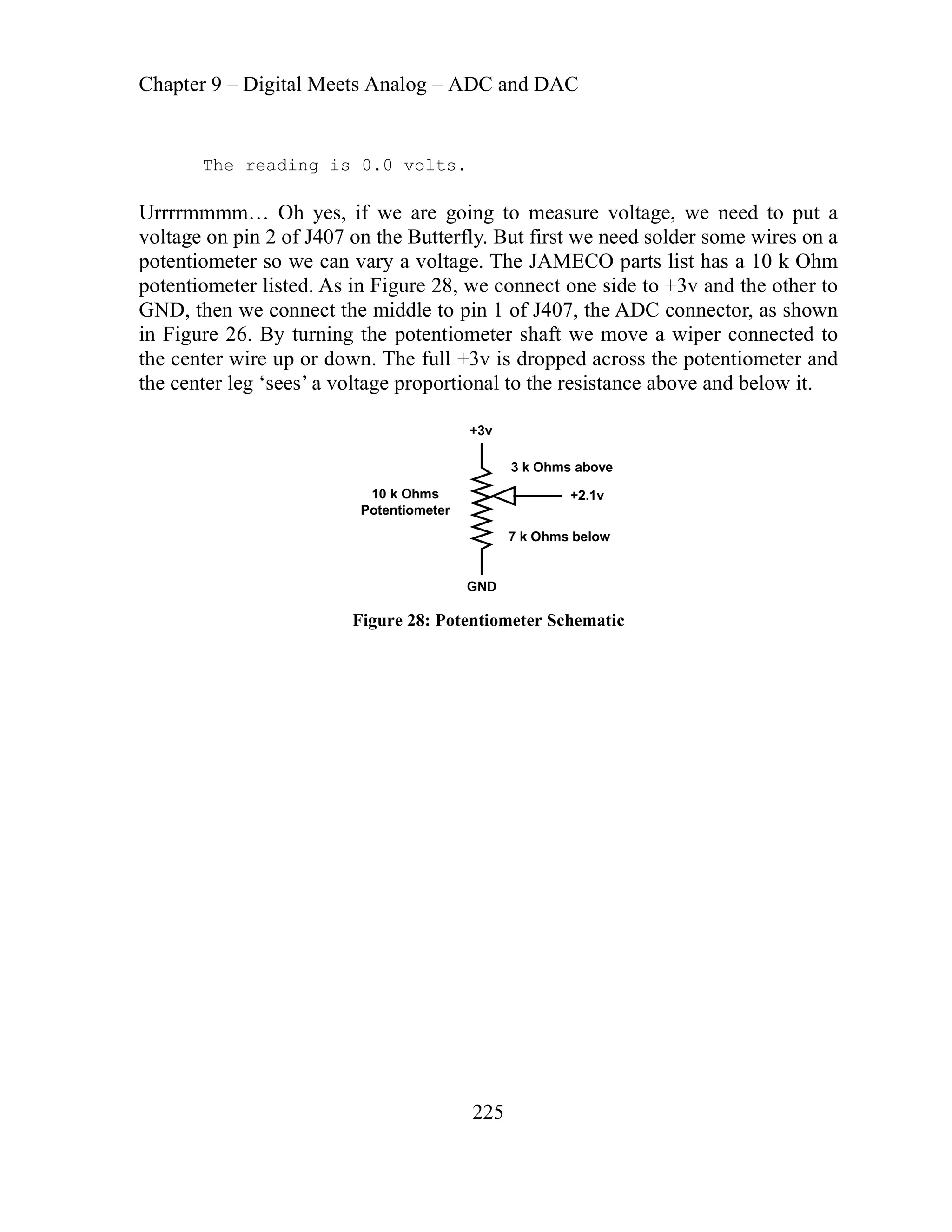 Chapter 9 – Digital Meets Analog – ADC and DAC
225
ng is 0.0 volts.
rrrrm ed to put a
ltage on pin 2 of J407 on the Butterfly. But first we need solder some wires on a
tentiometer so we can vary a voltage. The JAMECO parts list has a 10 k Ohm
, we connect one side to +3v and the other to
t 1 of J407, the ADC connector, as shown
Figu ntiometer shaft we move a wiper connected to
center wire up or down. The full +3v is dropped across the potentiometer and
e center leg ‘sees’ a voltage proportional to the resistance above and below it.
The readi
U mmm… Oh yes, if we are going to measure voltage, we ne
vo
o
p
potentiometer listed. As in Figure 28
GND, hen we connect the middle to pin
ng the pote
in re 26. By turni
the
th
+3v
GND
+2.1v
3 k Ohms above
7 k Ohms below
10 k Ohms
Potentiometer
Figure 28: Potentiometer Schematic
 