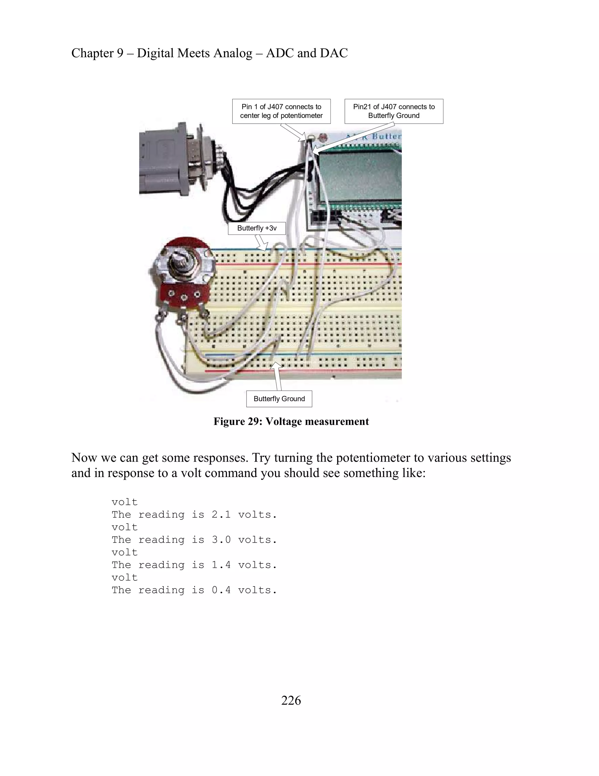 Chapter 9 – Digital Meets Analog – ADC and DAC
Butterfly Ground
Butterfly +3v
Pin 1 of J407 connects to
center leg of potentiometer
Pin21 of J407 connects to
Butterfly Ground
Figure 29: Voltage measurement
Now we can get some responses. Try turning the potentiom
nd in response to a volt command you should see s
eter to various settings
omething like:
a
volt
The reading is 2.1 volts.
volt
The reading is 3.0 volts.
volt
The reading is 1.4 volts.
volt
The reading is 0.4 volts.
226
 