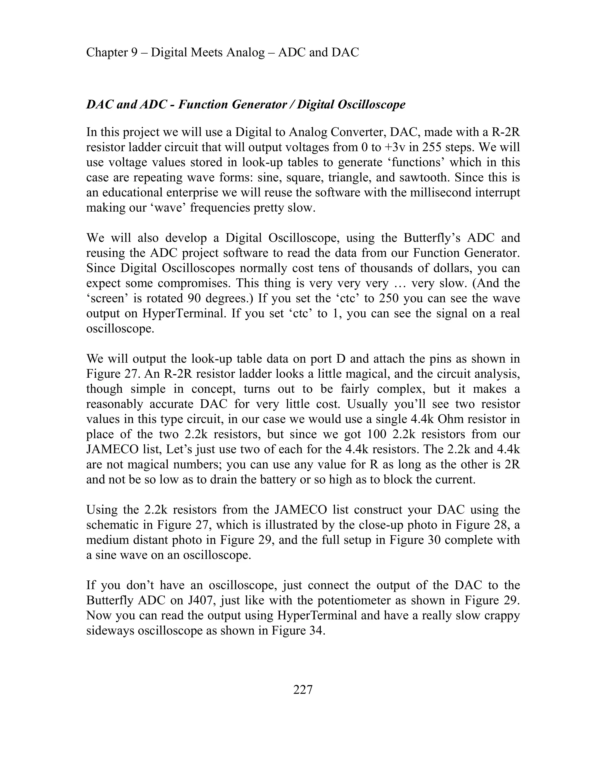 Chapter 9 – Digital Meets Analog – ADC and DAC
227
illoscope
rom 0 to +3v in 255 steps. We will
wave forms: sine, square, triangle, and sawtooth. Since this is
educational enterprise we will reuse the software with the millisecond interrupt
e’ frequencies pretty slow.
d
reusing the ADC project software to read the data from our Function Generator.
n
e
e
l
n
a
onably accurate DAC for very little cost. Usually you’ll see two resistor
case we would use a single 4.4k Ohm resistor in
JAMECO list, Let’s just use two of each for the 4.4k resistors. The 2.2k and 4.4k
e
a
h
e
ing HyperTerminal and have a really slow crappy
in Figure 34.
DAC and ADC - Function Generator / Digital Osc
onverter, DAC, made with a R-2R
In this project we will use a Digital to Analog C
resistor ladder circuit that will output voltages f
se voltage values stored in look-up tables to generate ‘functions’ which in this
u
case are repeating
an
making our ‘wav
We will also develop a Digital Oscilloscope, using the Butterfly’s ADC an
Since Digital Oscilloscopes normally cost tens of thousands of dollars, you ca
expect some compromises. This thing is very very very … very slow. (And th
‘screen’ is rotated 90 degrees.) If you set the ‘ctc’ to 250 you can see the wav
output on HyperTerminal. If you set ‘ctc’ to 1, you can see the signal on a rea
oscilloscope.
We will output the look-up table data on port D and attach the pins as shown i
Figure 27. An R-2R resistor ladder looks a little magical, and the circuit analysis,
though simple in concept, turns out to be fairly complex, but it makes
reas
values in this type circuit, in our
place of the two 2.2k resistors, but since we got 100 2.2k resistors from our
are not magical numbers; you can use any value for R as long as the other is 2R
and not be so low as to drain the battery or so high as to block the current.
Using the 2.2k resistors from the JAMECO list construct your DAC using th
schematic in Figure 27, which is illustrated by the close-up photo in Figure 28,
medium distant photo in Figure 29, and the full setup in Figure 30 complete wit
a sine wave on an oscilloscope.
If you don’t have an oscilloscope, just connect the output of the DAC to t
C on J407, just like with the potentiometer as shown in Figure 29.
h
Butterfly AD
Now you can read the output us
eways oscilloscope as shown
sid
 