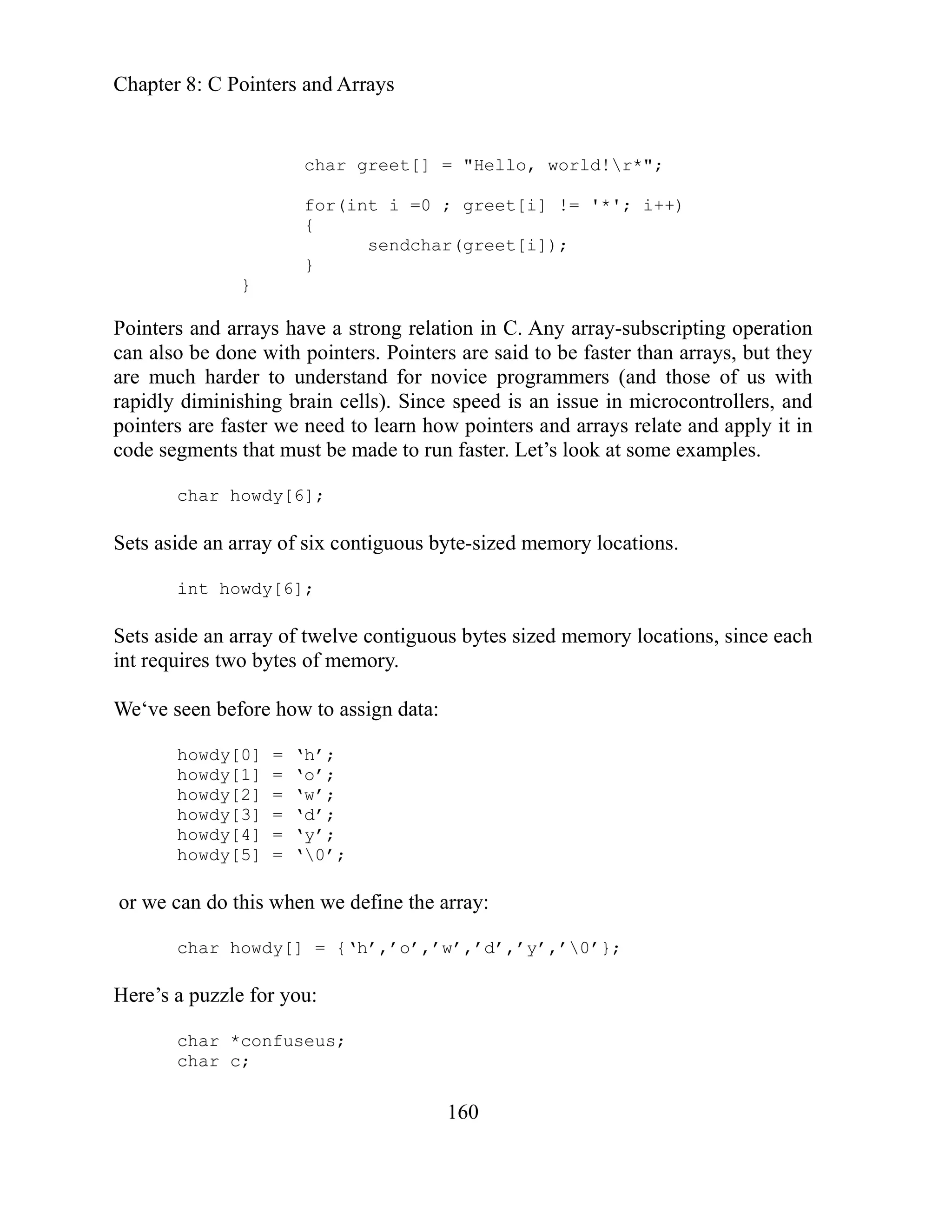 Chapter 8: C Pointers and Arrays
160
inter
rrays, but they
e mu grammers (and those of us with
pidly an issue in microcontrollers, and
inter rn how pointers and arrays relate and apply it in
n faster. Let’s look at some examples.
.
y[6];
ts as s bytes sized memory locations, since each
e‘ve
howdy[0] = ‘h’;
;
;
e the array:
,’0’};
char greet[] = "Hello, world!r*";
for(int i =0 ; greet[i] != '*'; i++)
{
sendchar(greet[i]);
}
}
ng relation in C. Any array-subscripting operation
Po s and arrays have a stro
can also be done with pointers. Pointers are said to be faster than a
ar ch harder to understand for novice pro
diminishing brain cells). Since speed is
ra
po s are faster we need to lea
code segments that must be made to ru
h
char owdy[6];
Sets aside an array of six contiguous byte-sized memory locations
int howd
ide an array of twelve contiguou
Se
int requires two bytes of memory.
W seen before how to assign data:
howdy[1] = ‘o’
howdy[2] = ‘w’
howdy[3] = ‘d’;
howdy[4] = ‘y’;
howdy[5] = ‘0’;
or we can do this when we defin
char howdy[] = {‘h’,’o’,’w’,’d’,’y’
Here’s a puzzle for you:
char *confuseus;
char c;
 