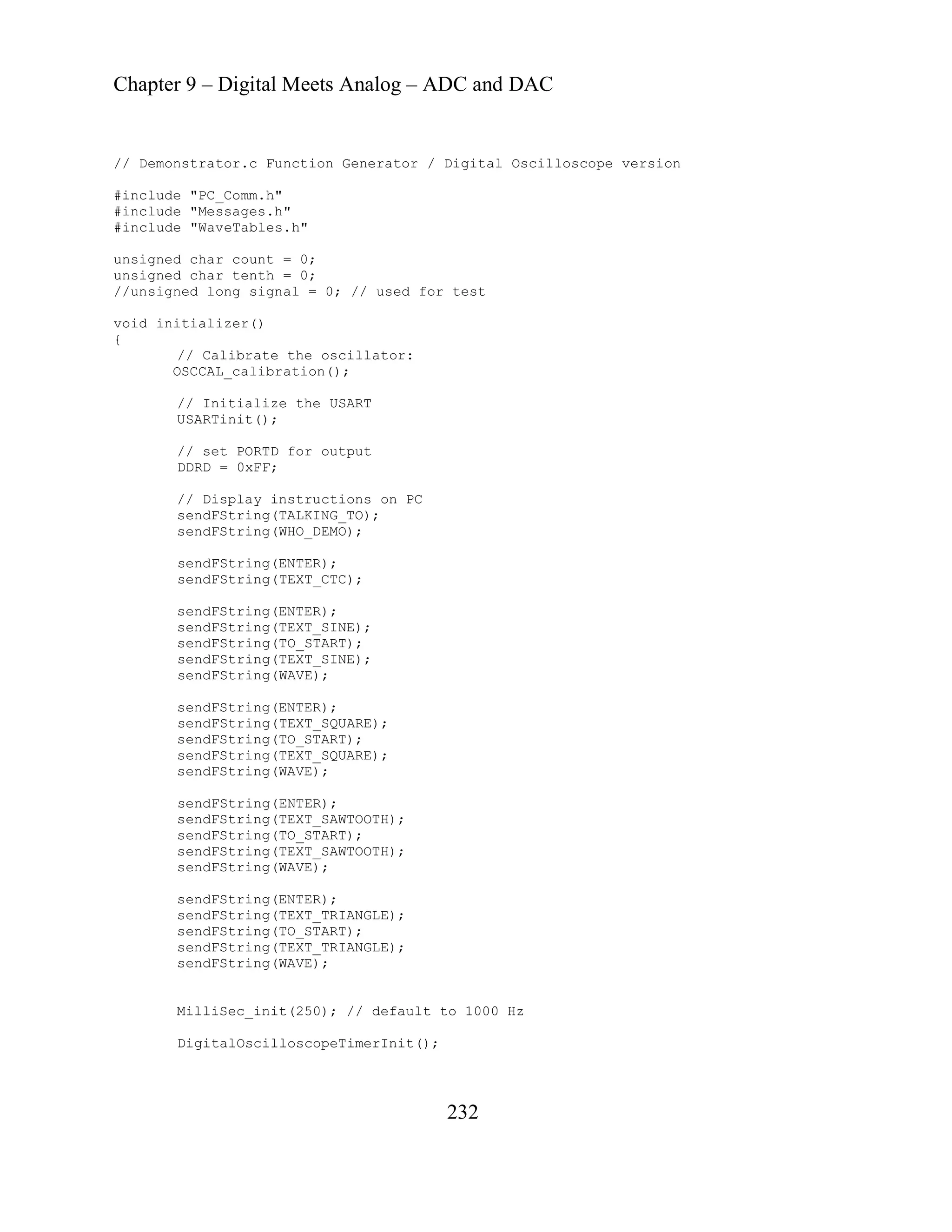 Chapter 9 – Digital Meets Analog – ADC and DAC
232
llator:
g(ENTER);
sendFString(TEXT_CTC);
dFString(TO_START);
dFString(TEXT_SINE);
sendFString(WAVE);
sendFString(TEXT_SQUARE);
sendFString(ENTER);
sendFString(TEXT_SAWTOOTH);
init(250); // default to 1000 Hz
DigitalOscilloscopeTimerInit();
// Demonstrator.c Function Generator / Digital Oscilloscope version
#include "PC_Comm.h"
#include "Messages.h"
include "WaveTables.h"
#
unsigned char count = 0;
unsigned char tenth = 0;
//unsigned long signal = 0; // used for test
void initializer()
{
// Calibrate the osci
OSCCAL_calibration();
// Initialize the USART
USARTinit();
// set PORTD for output
DDRD = 0xFF;
// Display instructions on PC
sendFString(TALKING_TO);
sendFString(WHO_DEMO);
sendFStrin
sendFString(ENTER);
sendFString(TEXT_SINE);
sen
sen
sendFString(ENTER);
sendFString(TO_START);
sendFString(TEXT_SQUARE);
sendFString(WAVE);
sendFString(TO_START);
sendFString(TEXT_SAWTOOTH);
sendFString(WAVE);
sendFString(ENTER);
sendFString(TEXT_TRIANGLE);
sendFString(TO_START);
sendFString(TEXT_TRIANGLE);
sendFString(WAVE);
MilliSec_
 